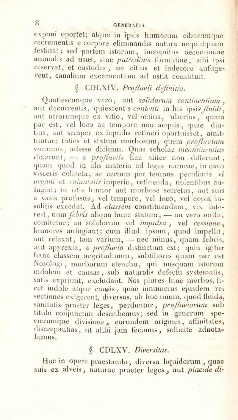 GENERALIA exponi oportet; alrjne in ipsis hamorum ciborumque recrementis e corpore eliminandis natura nequidquam festinat; sed partem istorum, incognitos oeconomiae animalis ad usus, sine putredinis formidine, sibi ipsi reservat, et custodes, ne citius et indecore aufuge- rent, canalium excernentium ad ostia constituit. §. CDLXI\. Profluvii definitio, Quotiescunque vero, aut solidorum continentium, aut decurrentis, quiescentis contenti in his ipsisfiuidi, aut utrorumque ex vitio, vel -citius, uberius, quain par est, vel loco ac tempore non aequis, quae diu- tius, aut semper ex liquidis retineri oportuisset, amit- tuntur; toties et statum morbosum, quem profluvium vocamus, adesse dicimus. Quas scholae incontinentias dixerunt, — a profluviis hae aliter non differunt , quam quod iu illis materia ad leges naturae, in cavo visceris collecta, ac certum per tempus peculiaris vi organi et voluntatis imperio, retinenda, nolentibus au- fugiat; in istis humor aut morbose secretus, aut suis e vasis profusus, vel tempore, vel loco, vel copia in- solitis excedat. Ad classem constituendam, vix inte- rest, num febris aliqua hunc statum, —■ an vero nulla , comitetur; an solidorum vel impulsu , vel cessione,■. humores aufugiant; cum illud ipsum, quod impellit, aut relaxat, tam varium, — nec minus, quam febris, aut apyrexia, a profluvio distinctum est; quin igitur hanc classem aegritudinum , subtiliores quam par est JNosologi , morborum elencho, qui nusquam istorum indolem et causas, sub naturalis defectu systematis, satis exprimit, excludant. Nos plures hinc morbos, li- cet. indole atque cai^is, quae innumeras ejusdem rei sectiones exigerent, diversos, ob hoc unum, quod iluida, sanitatis praeter leges, perduntur, profluviorum sub titulo conjunctim describemus; sed iu generum spe- eierumque divisione,» eorundem origines, affinitates, discrepantias, ut alibi jam fecimus, sollicite aduota- bimus. §. CDLXV. Diversitas. Hoc in opere praestando, diversa liquidorum , quae suis ex alveis, naturae praeter leges, aut placule di-