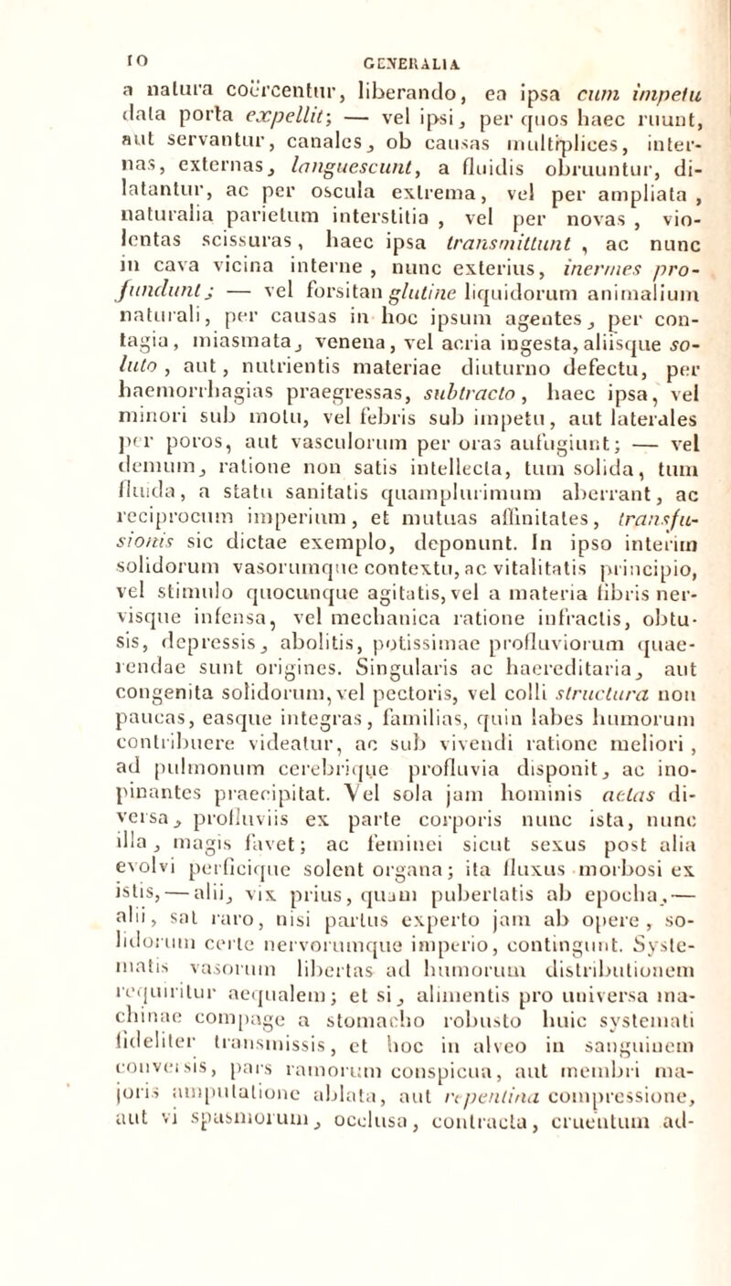 IO GEXEUAL1A a na lura coercentur, liberando, ea ipsa cum impelu dala porta expellit-, — vel ipsi, per quos haec ruunt, aut servantur, canales, ob causas multiplices, inter- nas, externas, languescunt, a fluidis obruuntur, di- latantur, ac per oscula extrema, vel per ampliata, naturalia parietum interstitia , vel per novas , vio- lentas scissuras, haec ipsa transmittunt , ac nunc in cava vicina interne , nunc exterius, inermes pro- fundunt j — vel forsitan glutine liquidorum animalium naturali, per causas in hoc ipsum agentes, per con- tagia, miasmata, venena, vel acria ingesta,aliisque so- luto , aut, nutrientis materiae diuturno defectu, per haemorrhagias praegressas, subtracto, haec ipsa, vel minori sub motu, vel febris sub impetu, aut laterales per poros, aut vasculorum per oras aufugiunt; — vel demum, ratione non satis intellecta, tum solida, tum fluida, a statu sanitatis quamplurimum aberrant, ac reciprocum imperium, et mutuas affinitates, transfu- sionis sic dictae exemplo, deponunt. In ipso interim solidorum vasorumque contextu, ac vitalitatis principio, vel stimulo quocunque agitatis, vel a materia libris ner- visque infensa, vel mechanica ratione infractis, obtu- sis, depressis, abolitis, potissimae profluviorum quae- rendae sunt origines. Singularis ac haereditaria, aut congenita solidorum,vel pectoris, vel colli structura non paucas, easque integras, familias, quin labes humorum contribuere videatur, ac sub vivendi ratione meliori , ad pulmonum cerebrique profluvia disponit, ac ino- pinantes praecipitat. Vel sola jam hominis aetas di- versa, profluviis ex parte corporis nunc ista, nunc illa, magis favet; ac feminei sicut sexus post alia evolvi perficique solent organa; ita fluxus morbosi ex istis, — alii, vix prius, quam pubertatis ab epoeha,— alii, sal raro, nisi parius experto jam ab opere, so- lidorum certe nervorumque imperio, contingunt. Syste- matis vasorum libertas ad humorum distributionem requiritur aequalem; et si, alimentis pro universa ma- chinae compage a stomacho robusto lniic systemati fideliter transmissis, et hoc in alveo in sanguinem conveisis, pars ramorum conspicua, aut membri ma- joris amputatione ablata, aut repentina compressione,