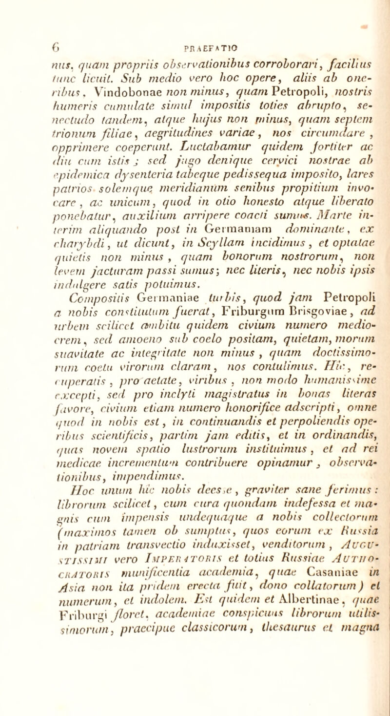 nus. quam propriis observationibus corroborari, facilius tunc licuit. Sub medio vero hoc opere, aliis ab one- ribus . Vindobonae non minus, quam Petropoli, nostris humeris cumulate simul impositis toties abrupto, se- nec ludo tandem, atque hujus non minus, quam septem trionum filiae, aegritudines variae, nos circumdare, opprimere coeperunt. Luctabamur quidem Jortiler ac diu cum istis j sed jugo denique cervici nostrae ab epidemica dysenteria tabeque pedissequa imposito, lares patrios solemque meridianum senibus propitium invo- care , ac unicum, quod in otio honesto atque liberato ponebatur, auxilium arripere coacti sumus. Marte in- ierim aliquando post in Germaniam dominante, ex charybdi, ut dicunt, in Scyllam incidimus, et optatae quietis non minus , quam bonorum nostrorum, non levem jacturam passi sumus-, nec literis^ nec nobis ipsis indnlgere satis potuimus. Compositis Germaniae liabis, quod jam Petropoli a nobis constitutum fuerat, Friburgnm Brisgoviae, ad urbem scilicet ambitu quidem civium numero medio- crem, sed amoeno sub coelo positam, quietam, morum suavitate ac integritate non minus , quam doctissimo- rum coetu virorum claram, nos contulimus. Hic, re- ruperatis , pro aetate, viribus , non modo humanissime excepti, sed pro inclyti magistratus in bonas literas favore, civium etiam numero honorifice adseripti, omne quod in nobis est, in continuandis et perpoliendis ope- ribus scientificis, partim jam editis, et in ordinandis, quas novem spatio lustrorum instituimus, et ad rei medicae incrementum contribuere opinamur, observa- tionibus, impendimus. Hoc unum hic nobis dees,e, graviter sane ferimus: librorum scilicet, cum cura quondam indefessa et ma- enis cum impensis undequaque a nobis collectorum (maximos tamen ob sumptus, quos eorum ex Russia in patriam transvectio induxisset, venditorum , Augu- stissimi vero Liiper 4T0RIS et totius Russiae Aurito- cratoris munificentia acadcmia, quae Casaniae in Asia non ita pridem erecta fuit, dono collatorum) et numerum, cl indolem. Est quidem et Albertinae, quae Friburgi Jlore.t, academiae conspicuus librorum utilis- simorum, praecipue classicorum, thesaurus et magna