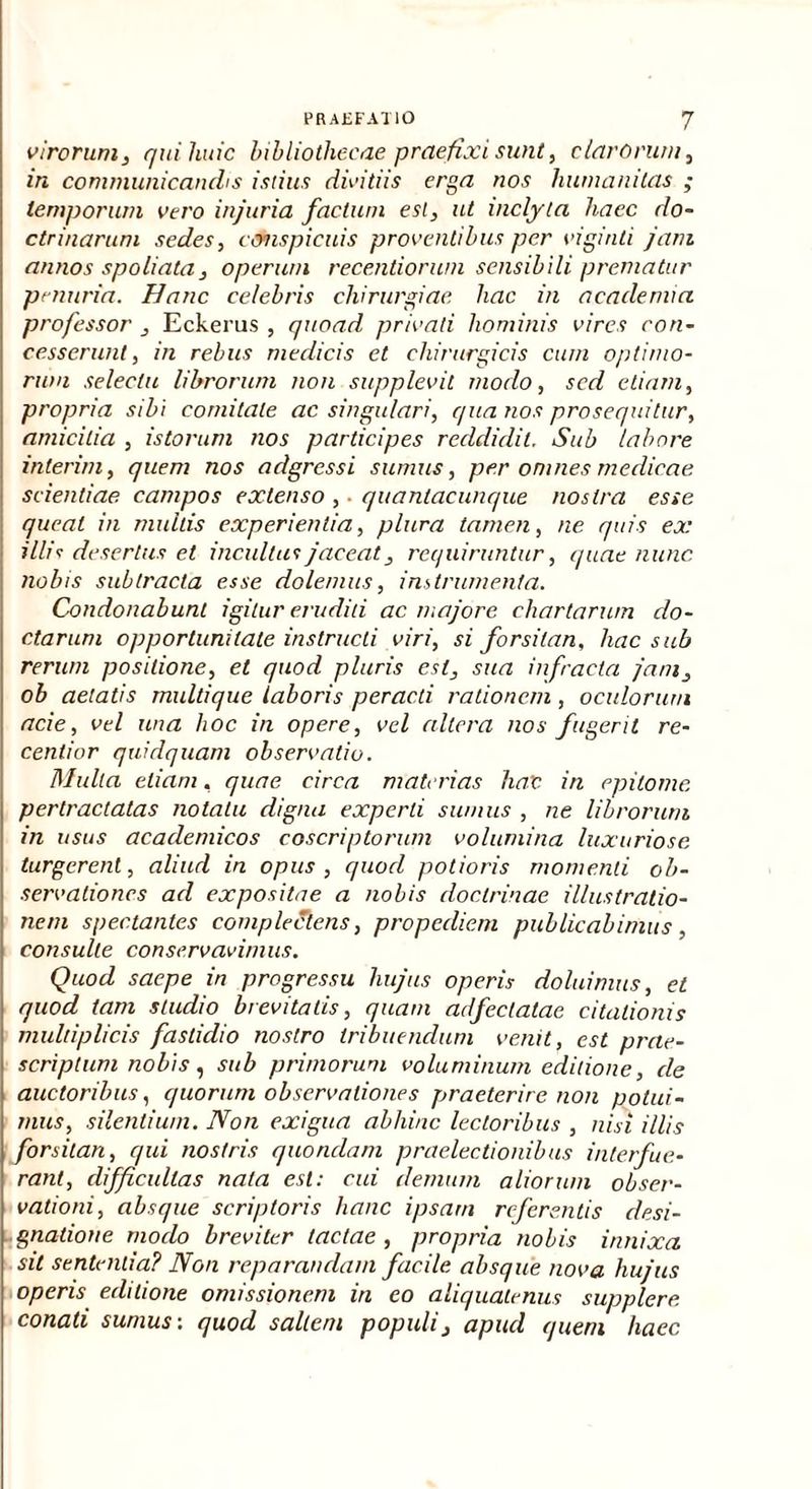 virorum, qui liuic bibliothecae praefixi sunt, clarorum, in communicandis istius divitiis erga nos humanitas ; temporum vero injuria factum esi, ut inclyta haec do- ctrinarum sedes, conspicuis proventibus per viginti jam annos spoliata, operum recentiorwn sensibili prematur penuria. Hanc celebris chirurgiae hac in acadenva professor , Eckerus , quoad privati hominis vires con- cesserunt, in rebus medicis et chirurgicis cum optimo- rum selectu librorum non supplevit modo, sed etiam, propria sibi comitate ac singulari, qua nos prosequitur, amicitia , istorum nos participes reddidit. Sub labore inierim, quem nos adgressi sumus, per omnes medicae scientiae campos extenso , ■ quanlacunque nostra esse queat in multis experientia, plura tamen, ne quis ex illis desertus et incultus jaceat, requiruntur, quae nunc nobis subtracta esse dolemus, instrumenta. Condonabunt igitur eruditi ac majore chartarum do- ctarum opportunitate instructi viri, si forsitan, hac sub rerum positione, et quod pluris est, sua infracta jam, ob aetatis multique laboris peracti rationem, oculorum acie, vel una hoc in opere, vel altera nos fugerit re- centior quidquam observatio. Mulla etiam, quae circa materias liat in epitome pertractatas notatu digna experti sumus , ne librorum in usus acaclemicos coscriptorum volumina luxuriose turgerent, aliud in opus, quod potioris momenti ob- servationes ad expositae a nobis doctrinae illustratio- nem spectantes complectens, propediem publicabimus, consulte conservavimus. Quod saepe in progressu hujus operis doluimus, et quod tam studio brevitatis, quam adfeclatae citationis multiplicis fastidio nostro tribuendum venit, est prae- scriptum nobis, sub primorum voluminum editione, de auctoribus, quorum observationes praeterire non potui- mus, silentium. Non exigua abhinc lectoribus , nisi illis forsitan, qui nostris quondam praelectionibus interfue- rant, difficultas nata esi: cui demum aliorum obser- vationi, absque scriptoris hanc ipsam referentis desi- gnatione modo breviter tactae, propria nobis innixa sit sententia? Non reparandam facile absque nova hujus operis editione omissionem in eo aliquatenus supplere conati sumus: quod saltem populi, apud quem haec