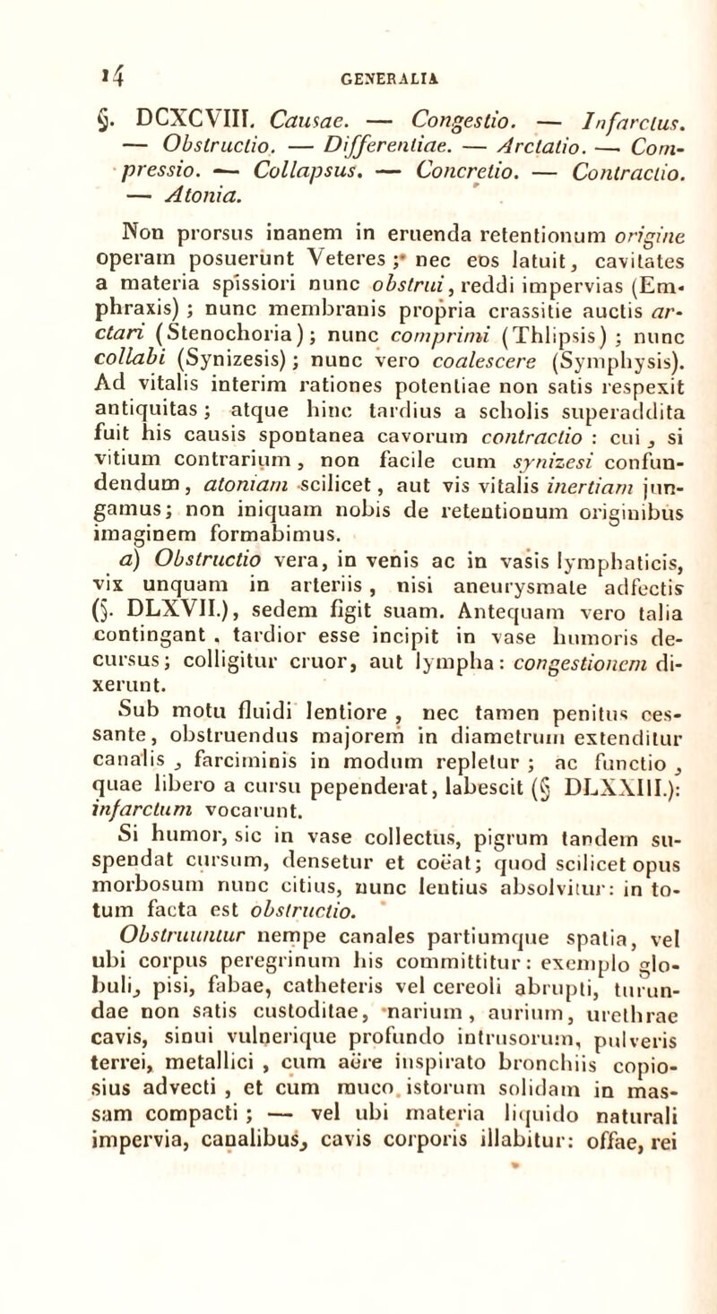 *4 §. DCXCYIII, Causae. — Congestio. — Infarctus. — Obstructio. — Differentiae. — Arclalio. —. Com- pressio. ■— Collapsus. — Concretio. — Contractio. — Atonia. Non prorsus inanem in eruenda retentionum origine operam posuerunt Veteres ;* nec eos latuit, cavitates a materia spissiori nunc obstrui, reddi impervias (Em* phraxis) ; nunc membranis propria crassitie auctis ar- ctari (Stenochoria); nunc comprimi (Thlipsis) ; nunc collabi (Synizesis); nunc vero coalescere (Symphysis). Ad vitalis interim rationes potentiae non satis respexit antiquitas; atque hinc tardius a scholis superaddita fuit his causis spontanea cavorum contractio : cui , si vitium contrarium, non facile cum synizesi confun- dendum, atomam scilicet, aut vis vitalis inertiam jun- gamus; non iniquam nobis de retentionum originibus imaginem formabimus. a) Obstructio vera, in venis ac in vasis lymphaticis, vix unquam in arteriis , nisi aneurysmate adfectis (5- DLXVII.), sedem figit suam. Antequam vero talia contingant . tardior esse incipit in vase humoris de- cursus; colligitur eruor, aut lympha: congestionem di- xerunt. Sub motu fluidi lentiore , nec tamen penitus ces- sante, obstruendus majorem in diametrum extenditur canalis , farciminis in modum repletur ; ac functio , quae libero a cursu pependerat, labescit (§ DLXXI1I.): infarctum vocarunt. Si humor, sic in vase collectus, pigrum tandem su- spendat cursum, densetur et coeat; quod scilicet opus morbosum nunc citius, nunc lentius absolvitur: in to- tum facta est obstructio. Obstruuntur nempe canales partiumque spatia, vel ubi corpus peregrinum his committitur: exemplo glo- buli, pisi, fabae, catheteris vel cereoli abrupti, turun- dae non satis custoditae, •narium, aurium, urethrae cavis, sinui vulnerique profundo iutrusorum, pulveris terrei, metallici , cum aere inspirato bronchiis copio- sius advecti, et cum rauco, istorum solidam in mas- sam compacti ; — vel ubi materia liquido naturali impervia, canalibus, cavis corporis illabitur: offae, rei