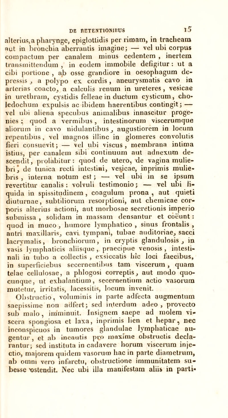 alterius,a pharynge, epiglottidis per rimam, in tracheam aut in bronchia aberrantis imagine; — vel ubi corpus compactum per canalem minus cedentem , inertem transmittendum , in eodem immobile defigitur : ut a cibi portione , ab osse grandiore in oesophagum de- pressis , a polypo ex cordis , aneurysmatis cavo in arterias coacto, a calculis renum in ureteres, vesicae in urethram, cystidis felleae in ductum cysticum, cho- ledochum expulsis ac ibidem haerentibus contingit; — vel ubi aliena specubus animalibus innascitur proge- nies ; quod a vermibus , intestinorum viscerumque aliorum in cavo nidulantibus , augustiorem in locum repentibus, vel magnos illinc in glomeres convolutis fieri consuevit; — vel ubi viscus, membrana intima istius, per canalem sibi continuum aut adnexum de- scendit, piolabitur: quod de utero, de vagina mulie- bri j de tunica recti intestini, vesicae, inprimis mulie- bris , interna notum est; —• vel ubi in se ipsum revertitur canalis: volvuli testimonio; — vel ubi li- quida in spissitudinem , coagulum prona , aut quieti diuturnae, subtiliorum resorptioni, aut chemicae cor- poris alterius actioni, aut morbosae secretionis imperio submissa , solidam in massam densantur et coeunt : quod in muco , humore lymphatico , sinus frontalis , antri maxillaris,, cavi tympani, tubae auditoriae, sacci lacrymalis, bronchiorum, in cryptis glandulosis, in vasis lymphaticis aliisque , praecipue venosis , intesti- nali in tubo a collectis , exsiccatis hic loci faecibus, in superficiebus secernentibus tam viscerum , quam telae cellulosae, a phlogosi correptis, aut modo quo- cunque, ut exhalantium, secernentium actio vasorum mutetur, irritatis, lacessitis, locum invenit. Obstructio, voluminis in parte adfecta augmentum saepissime non adfert; sed interdum adeo , provecto sub malo, imminuit. Insignem saepe ad molem vi- scera spongiosa et laxa, inprimis lien et hepar, nec inconspicuos in tumores glandulae lymphaticae au- gentur , et ab incautis pro maxime obstructis decla- rantur; sed instituta in cadavere horum viscerum inje- ctio, majorem quidem vasorum hac in parte diametrum, ab omni vero infarctu, obstructione immunitatem su- besse 'ostendit. Nec ubi illa manifestam aliis in parti-