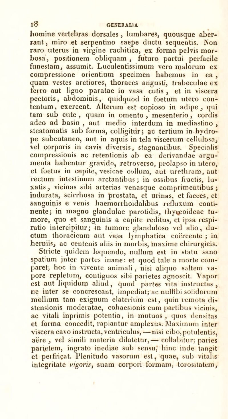 homine vertebras dorsales , lumbares, quousque aber- rant , miro et serpentino saepe ductu sequentis. INon raro uterus in virgine rachitica, ex forma pelvis mor- bosa, positionem obliquam , futuro partui perfacile funestam, assumit. Luculentissimum vero malorum ex compressione orientium specimen habemus in ea , quam vestes arctiores, thoraces angusti, trabeculae ex ferro aut ligno paratae in vasa cutis , et in viscera pectoris, abdominis, quidquod in foetum utero con- tentum, exercent. Alterum est copioso in adipe, qui tara sub cute , quam in omento , mesenterio , cordis adeo ad basin , aut medio interdum in mediastino , steatomatis sub forma, colligitur; ac tertium in hydro- pe subcutaneo, aut in aquis in tela viscerum cellulosa, vel corporis in cavis diversis, stagnantibus. Specialis compressionis ac retentionis ab ea derivandae argu- menta habentur gravido, retroverso, prolapso in utero, et foetus in capite, vesicae collum, aut urethram, aut rectum intestinum arctantibus; iu ossibus fractis, lu- xatis, vicinas sibi arterias venasque comprimentibus; indurata, scirrhosa in prostata, et urinas, et faeces, et sanguinis e venis haemorrhoidahbus refluxum conti- nente; in magno glandulae parotidis, thyreoideae tu- more, quo et sanguinis a capite reditus, et ipsa respi- ratio intercipitur; in tumore glanduloso vel alio, du- ctum thoracicum aut vasa lymphatica coercente ; in herniis, ac centenis aliis in morbis, maxime chirurgicis. Stricte quidem loquendo, nullum est in statu sano spatium inter partes inane: et quod tale a morte com- paret; hoc in vivente animali, nisi aliquo saltem \a- pore repletum, contiguos sibi parietes agnoscit. Vapor est aut liquidum aliud, quod partes vita instructas, ne inter se concrescant, impediat; ac nullibi solidorum mollium tam exiguum elaterium est, quin remota di- stensionis moderatae, cohaesionis cum partibus vicinis, ac vitali inprimis potentia, in mutuos, quos densitas et forma concedit, rapiantur amplexus. Maximum inter viscera cavo instructa,ventriculus, — nisi cibo,potulentis, aere, vel simili materia dilatetur,— collabilur; paries pan.etem, ingrato inediae sub sensu, hinc inde tangit et perfricat. Plenitudo vasorum est, quae, sub vitalis integritate vigoris, suam corpori formam, torositatem.