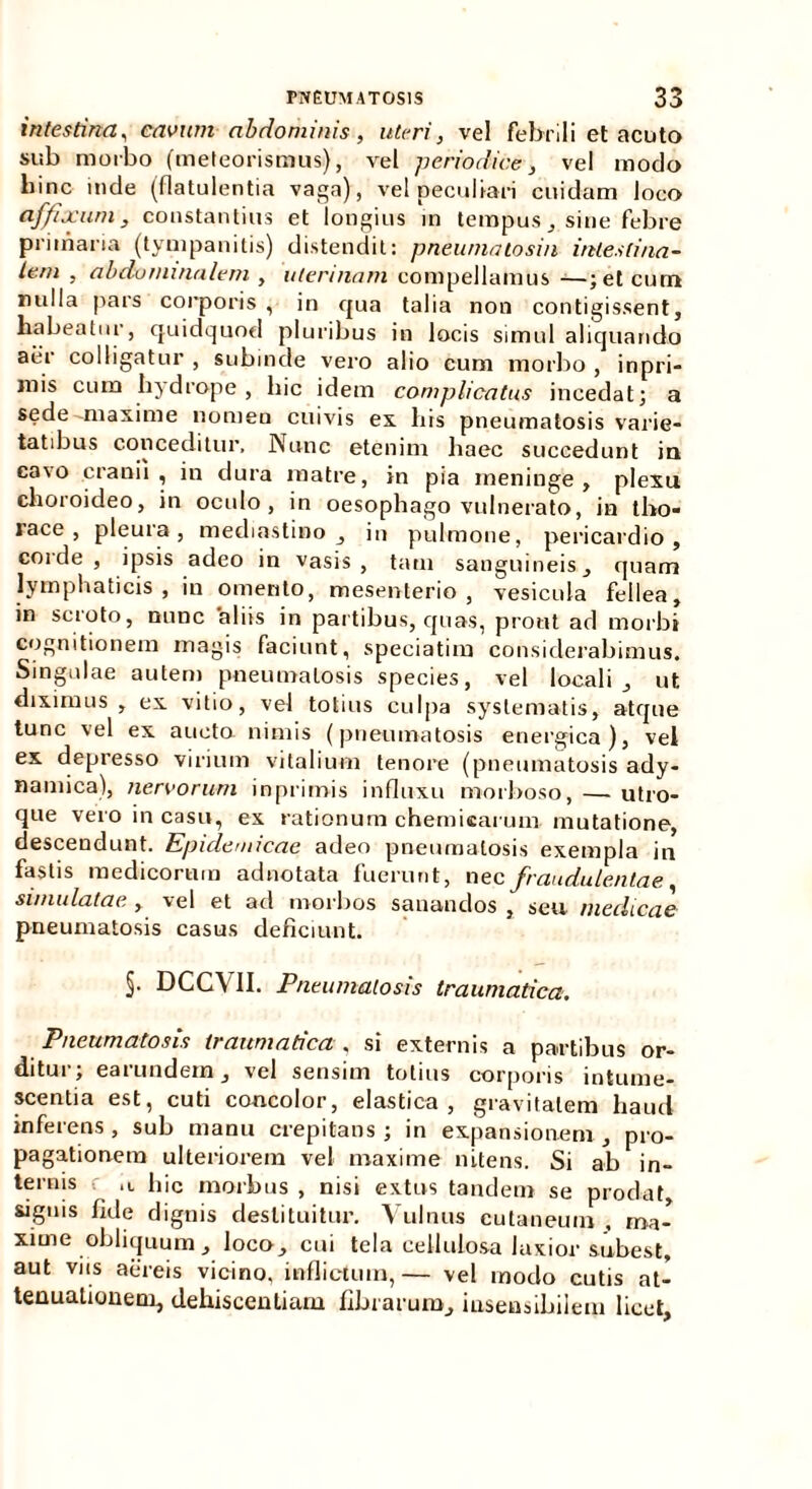 intestina, cavum abdominis, uteri, vel febrili et acuto sub morbo (meleorismus), vel periodice, vel modo liinc inde (flatulentia vaga), vel peculiari cuidam loco affixum, constantius et longius in tempus, sine febre primaria (tympanitis) distendit: pneumatosin intestina- lem , abdominalem , uterinam compellamus —; et cum nulla pars corporis , in qua talia non contigissent, habeatur, quidquod pluribus in locis simul aliquando aer colligatur , subinde vero alio cum morbo , inpri- mis cum hjdrope, hic idem complicatus incedat; a sede maxime nomen cuivis ex his pneumatosis varie- tatibus conceditur, Nunc etenim haec succedunt in cavo cranii, in dura matre, in pia meninge, plexu choroideo, in oculo , in oesophago vulnerato, in tho- race, pleura, mediastino , in pulmone, pericardio, coide , ipsis adeo in vasis, tam sanguineis, quam lymphaticis, in omento, mesenterio, vesicula fellea, in scroto, nunc 'aliis in partibus, quas, prout ad morbi cognitionem magis faciunt, speciatim considerabimus. Singulae autem pneumatosis species, vel locali, ut diximus, ex vitio, vel totius culpa systematis, atque tunc vel ex aucto nimis (pneumatosis energica), vel ex depresso virium vitalium tenore (pneumatosis ady- namica), nervorum inprimis influxu morboso, — utro- que vero in casu, ex rationum chemicarum mutatione, descendunt. Epidemicae adeo pneumatosis exempla in fastis medicorum adnotata fuerunt, nec fraudulentae simulatae , vel et ad morbos sanandos , seu medicae pneumatosis casus deficiunt. §• DCCVII. Pneumatosis traumatica. Pneumatosis traumatica, si externis a partibus or- ditui , eai undem, vel sensim totius corporis intume- scentia est, cuti concolor, elastica, gravitatem haud inferens, sub manu crepitans ; in expansionem , pro- pagationem ulteriorem vel maxime nitens. Si ab in- ternis •: .1 hic morbus , nisi extus tandem se prodat, signis fide dignis destituitur. Vulnus cutaneum , ma- xime obliquum , loco, cui tela cellulosa laxior subest, aut viis aereis vicino, inflictum, — vel modo cutis at- tenuationem, dehiscendam fibrarum, insensibilem licet.