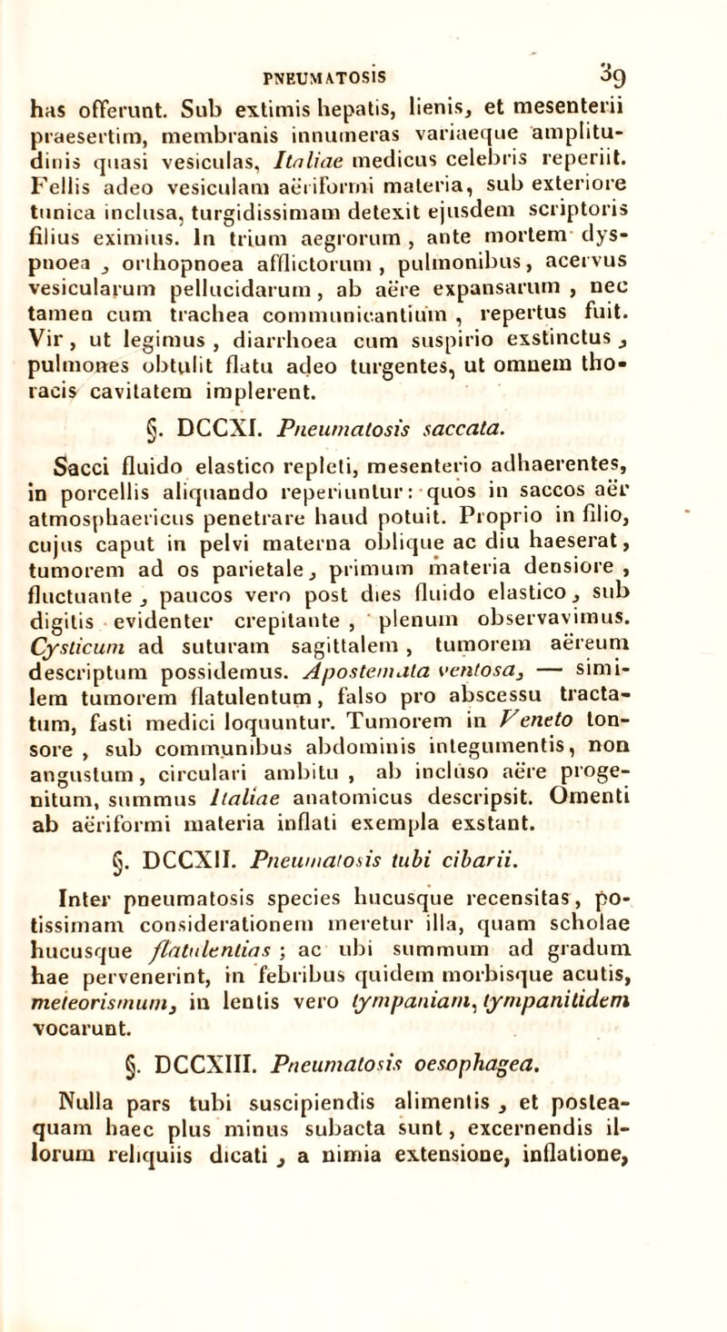 has offerunt. Sub extimis hepatis, lienis, et mesenterii praesertim, membranis innumeras variaeque amplitu- dinis quasi vesiculas, Italiae medicus celebris reperiit. Fellis adeo vesiculam aeriforrni materia, sub exteriore tunica inclusa, turgidissimam detexit ejusdem scriptoris filius eximius. In trium aegrorum , ante mortem dys- pnoea , orthopnoea afflictorum , pulmonibus, acervus vesicularum pellucidarum , ab aere expansarum , nec tamen cum trachea communicantium , repertus fuit. Vir , ut legimus , diarrhoea cum suspirio exstinctus , pulmones obtulit flatu adeo turgentes, ut omuein tho* racis cavitatem implerent. §. DCCXI. Pneumatosis saccata. Sacci fluido elastico repleti, mesenterio adhaerentes, in porcellis aliquando reperiunlur: quos in saccos aer atmosphaericus penetrare haud potuit. Proprio in filio, cujus caput in pelvi materna oblique ac diu haeserat, tumorem ad os parietale, primum materia densiore, fluctuante, paucos vero post dies fluido elastico, sub digitis evidenter crepitante , plenum observavimus. Cysticum ad suturam sagittalem , tumorem aereum descriptum possidemus. Apostemata ventosa, — simi- lem tumorem flatulentum, falso pro abscessu tracta- tum, fasti medici loquuntur. Tumorem in Veneto ton- sore , sub communibus abdominis integumentis, nou angustum , circulari ambitu , ab incluso aere proge- nitum, summus Italiae anatomicus descripsit. Omenti ab aeriforrni materia inflati exempla exstant. §. DCCX1I. Pneumatosis tubi cibarii. Inter pneumatosis species hucusque recensitas, po- tissimam considerationem meretur illa, quam scholae hucusque /latiilentias ; ac ubi summum ad gradum hae pervenerint, in febribus quidem morbisque acutis, meteorismum, in lentis vero tympaniam, tympanitidcm vocarunt. §. DCCXIII. Pneumatosis oesophagea. Nulla pars tubi suscipiendis alimentis , et poslea- quam haec plus minus subacta sunt, excernendis il- lorum reliquiis dicati _, a nimia extensione, inflatione,