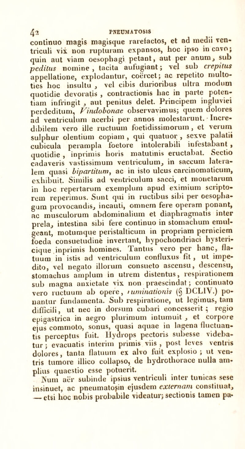 continuo magis magisque rarefactos, et ad medii ven- triculi vix non rupturam expansos, hoc ipso incavo; quin aut viam oesophagi petant, aut per anum, sub peditus nomine , tacita aufugiant; vel sub crepitus appellatione, explodantur, coercet; ac repetito multo- ties hoc insultu , vel cibis durioribus ultra modum quotidie devoratis , contractionis hac in parte poten- tiam infringit , aut penitus delet. Principem ingluviei perdeditum, Vindobonae observavimus; quem dolores ad ventriculum acerbi per annos molestarunt. • Incre- dibilem vero ille ructuum foetidissimorum , et verum sulphur olentium copiam , qui quatuor , sexve palatii cubicula perampla foetore intolerabili infestabant , quotidie , inprimis horis matutinis eructabat. Sectio cadaveris vastissimum ventriculum, in saccum latera- lem quasi bipartitum, ac in isto ulcus carcinomaticum, exhibuit. Similis ad ventriculum sacci, et monetarum in hoc repertarum exemplum apud eximium scripto- rem reperimus. Sunt qui in ructibus sibi per oesopha- gum provocandis., incauti, omnem fere operam ponant, ac musculorum abdominalium et diaphragmatis inter prela., intestina sibi fere continuo in stomachum emul- geant, motumque peristalticum in propriam perniciem foeda consuetudine invertant, hypochondriaci hysteri- cique inprimis homines. rlantus vero per hanc, fla- tuum in istis ad ventriculum confluxus fit , ut impe- dito, vel negato illorum consueto ascensu, descensu, stomachus amplum in utrem distentus, respirationem sub magna anxietate vix non praescindat; continuato vero ructuum ab opere, /urninalionis (§ DCL1V.) po- nantur fundamenta. Sub respiratione, ut legimus, tam difficili, ut nec in dorsum cubari concesserit; regio epigastrica in aegro plurimum intumuit , et corpore ejus commoto, sonus, quasi aquae in lagena fluctuan- tis perceptus fuit. Hydrops pectoris subesse videba- tur ; evacuatis interim primis viis , post leves ventris dolores, tanta flatuum ex alvo fuit explosio; ut ven- tris tumore illico collapso, de hydrcthorace nulla am- plius quaestio esse potuerit. Num aer subinde ipsius ventriculi inter tunicas sese insinuet, ac pneumatosin ejusdem externam constituat, ctsi hoc nobis probabile videatur; sectionis tamen pa-