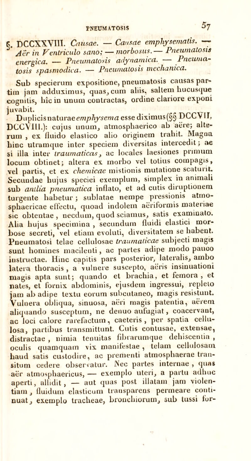 S7 K DCCXXVIII. Causae. — Causae emphysematis. — ' yiiir in Ventriculo sano; — morbosus.— PneumaLosis energica. — Pneumatosis arlynamica. — Pneuma- tosis spasmodica. — Pneumatosis mechanica. Sub specierum expositione, pneumatosis causas par- tim jam adduximus, quas, cum aliis, saltem hucusque cognitis, hic in unum contractas, ordine clariore exponi juvabit. Duplicisnaturaeempftysemtf esse diximus(§§ DCC\ II, DCCVIll.): cujus unum, atmosphaerico ab aere; alte- rum , ex fluido elastico alio originem trahit. Magna hinc utramque inter speciem diversitas intercedit; ae si illa inter traumaticas, ac locales laesiones primum locum obtinet; altera ex morbo vel totius compagis, vel partis, et ex chemicae mistionis mutatione scaturit. Secundae hujus speciei exemplum, simplex in animali sub antlia pneumatica inflato, et ad cutis diruptionem turgente habetur ; sublatae nempe pressionis atmo- spliaericae effectu, quoad indolem aeriformis materiae sic obtentae , necdum, quod sciamus, satis examinato. Aha hujus specimina , secundum fluidi elastici mor- bose secreti, vel etiam evoluti, diversitatem se habent. Pneumatosi telae cellulosae traumaticae subjecti magis sunt homines macilenti, ac paries adipe modo pauco instructae. Hinc capitis pars posterior, lateralis, ambo latera thoracis , a vulnere suscepto, aeris insinuationi magis apta sunt; quando et brachia, et femora , et nates, et fornix abdominis, ejusdem ingressui, repleto jam ab adipe textu eorum subcutaneo, magis resistunt. Vulnera obliqua, sinuosa, aeri magis patentia, aerem aliquando susceptum, ne denuo aufugiat, coacervant, ac loci calore rarefactum, caeleris, per spatia cellu- losa, partibus transmittunt. Cutis contusae, extensae, distractae , nimia tenuitas fibrarumque dehiscentia , oculis quamquam vix manifestae , telam cellulosam haud satis custodire, ac prementi atmosphaerae tran- situm cedere observatur. Nec partes internae , quas aer atmosphaericus, — exemplo uteri, a partu adhuc aperti, allidit, — aut quas post illatam jam violen- tiam, fluidum elasticum transparens permeare conti- nuat, exemplo tracheae, bronchiorum, sub tussi for-