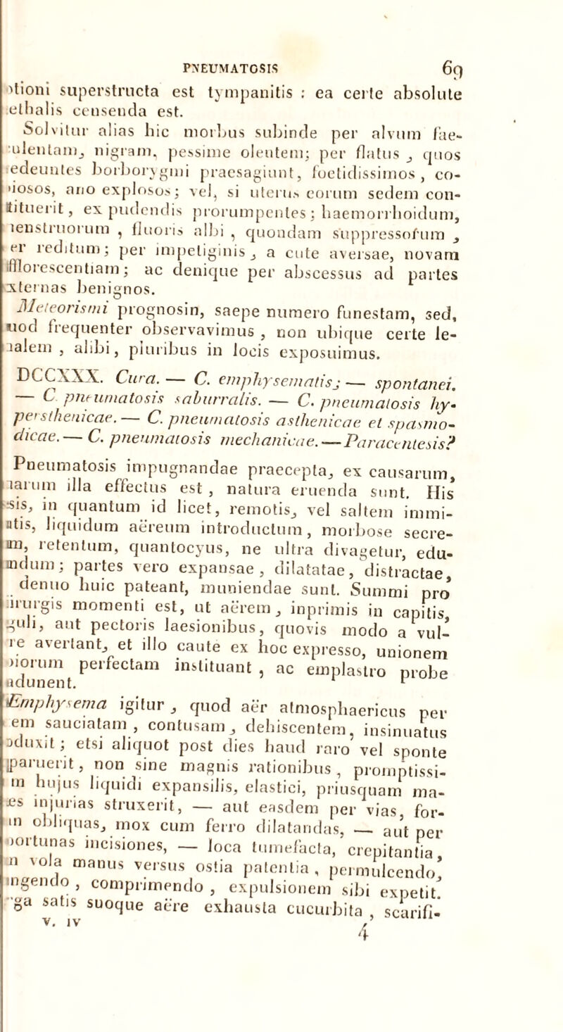 'tioni superstructa est tympanitis : ea certe absolute etbalis censenda est. Solvitur alias hic morbus subinde per alvum Ilie- ulenlam, nigram, pessime olentem; per flatus , quos edeuntes borborygmi praesagiunt, foetidissimos, co- 'iosos, ano explosos; vel, si uterus eorum sedem con- ttituerit, ex pudendis prorumpentes; haemorrlioidum, lenstruorum , fluoris albi , quondam suppressorum ei reditum; per impetiginis , a cute aversae, novam irllorescentiam; ac denique per abscessus ad partes externas benignos. fl/c, coris mi prognosin, saepe numero funestam, sed, tiod frequenter observavimus , non ubique certe le- lalem , alibi, piuribus in locis exposuimus. DCCXXX. Cura. — C. emphysematis,j — spontanei. — C pneumatosis saburralis. — C. pneumatosis hy- persthenicae. C. pneumatosis asthenicae et spasmo- dicae.— C. pneumatosis mechanicae.—Paracentesis? Pneumatosis impugnandae praecepta, ex causarum, laium illa effectus est, natura eruenda sunt. Ilis -sis, in quantum id licet, remotis, vel saltem immi- ntis, liquidum aereum introductum, morbose secre- im, retentum, quantocyus, ne ultra divagetur, edu- aulum; partes vero expansae, dilatatae/distractae tlenuo huic pateant, muniendae sunt. Summi pro niiigis momenti est, ut aerem, inprimis in capitis guli, aut pectoris laesionibus, quovis modo a vul- ie avertant, et illo caute ex hoc expresso, unionem norum perfectam instituant , ac emplastro probe adunent. r Emphysema igitur , quod aer atmosphaericus ner em sauciatam, contusam, dehiscentem, insinuatus oduxit; etsi aliquot post dies haud raro vel sponte jparuerit, non sine magnis rationibus , promptissi- in hujus liquidi expansilis, elastici, priusquam ma- £S injurias struxerit, — aut easdem per vias for- ni obliquas, mox cum ferro dilatandas, — aut per nortunas incisiones, — loca tumefacta, crepitantia, n 'da manus versus ostia patentia, permulcendo, ngendo , comprimendo , expulsionem sibi expetit, ga satis suoque aere exhausta cucurbita scarifi-