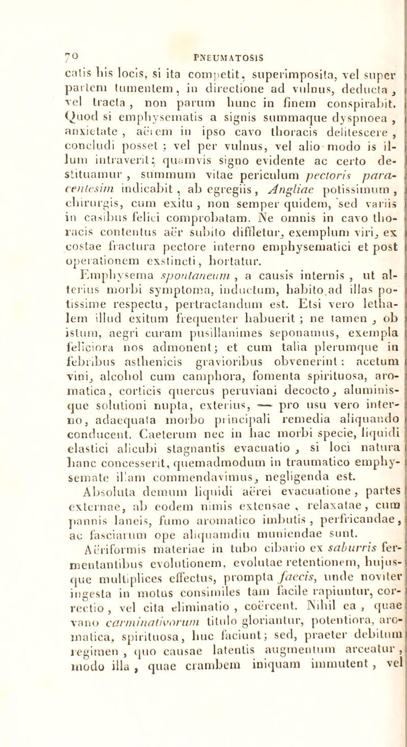 calis liis locis, si ita competit, superimposita, vel super partem tumentem, in directione ad vulnus, deducia, vel tracta , non parum hunc in finem conspirabit. Quod si emphysematis a signis summaque dyspnoea , anxietate, aciem in ipso cavo thoracis delitescere, concludi posset ; vel per vulnus, vel alio modo is il- lum intraverit; quamvis signo evidente ac certo de- stituamur , summum vitae periculum pectoris para- centesim indicabit , ab egregiis , Angliae potissimum , chirurgis, cum exitu , non semper quidem, sed variis in casibus felici comprobatam. Ne omnis in cavo tho- racis contentus aer subito diffletur, exemplum viri, ex costae fractura pectore interno emphysematici et post operationem exstincti, hortatur. Emphysema spontaneum , a causis internis , ut al- terius morbi symptoma, inductum, habito ad illas po- tissime respectu, pertractandum est. Etsi vero letha- lem illud exitum frequenter habuerit ; ne tamen , ob istum, aegri curam pusillanimes seponamus, exempla feliciora nos admonent; et cum talia plerumque in febribus asthenicis gravioribus obvenerint: acetum vini, alcohol cum camphora, fomenta spirituosa, aro- matica, corticis quercus peruviani decocto, aluminis- que solutioni nupta, exterius, -— pro usu vero inter- no, adaequata morbo principali remedia aliquando conducent. Caeterum nec in hac morbi specie, liquidi elastici alicubi stagnantis evacuatio , si loci natura lianc concesserit, quemadmodum in traumatico emphy- semate illam commendavimus, negligenda est. Absoluta demum liquidi aerei evacuatione, partes externae, ab eodem nimis extensae, relaxatae, cum pannis laneis, fumo aromatico imbutis, perfricandae, ac fasciarum ope aliquamdiu muniendae sunt. Acriformis materiae in tubo cibario ex saburris fer- mentantibus evolutionem, evolutae retentionem, hujus- que multiplices effectus, prompta faecis, unde noviter ingesta in motus consimiles tam lacile rapiuntur, cor- rectio , vel cita eliminatio , coercent. Nihil ea , quae vano earininativorum titulo gloriantur, potentiora, aro- matica, spirituosa, huc faciunt; sed, praeter debitum regimen , quo causae latentis augmentum arceatur , modo illa , quae crambem iniquam immutent , vel