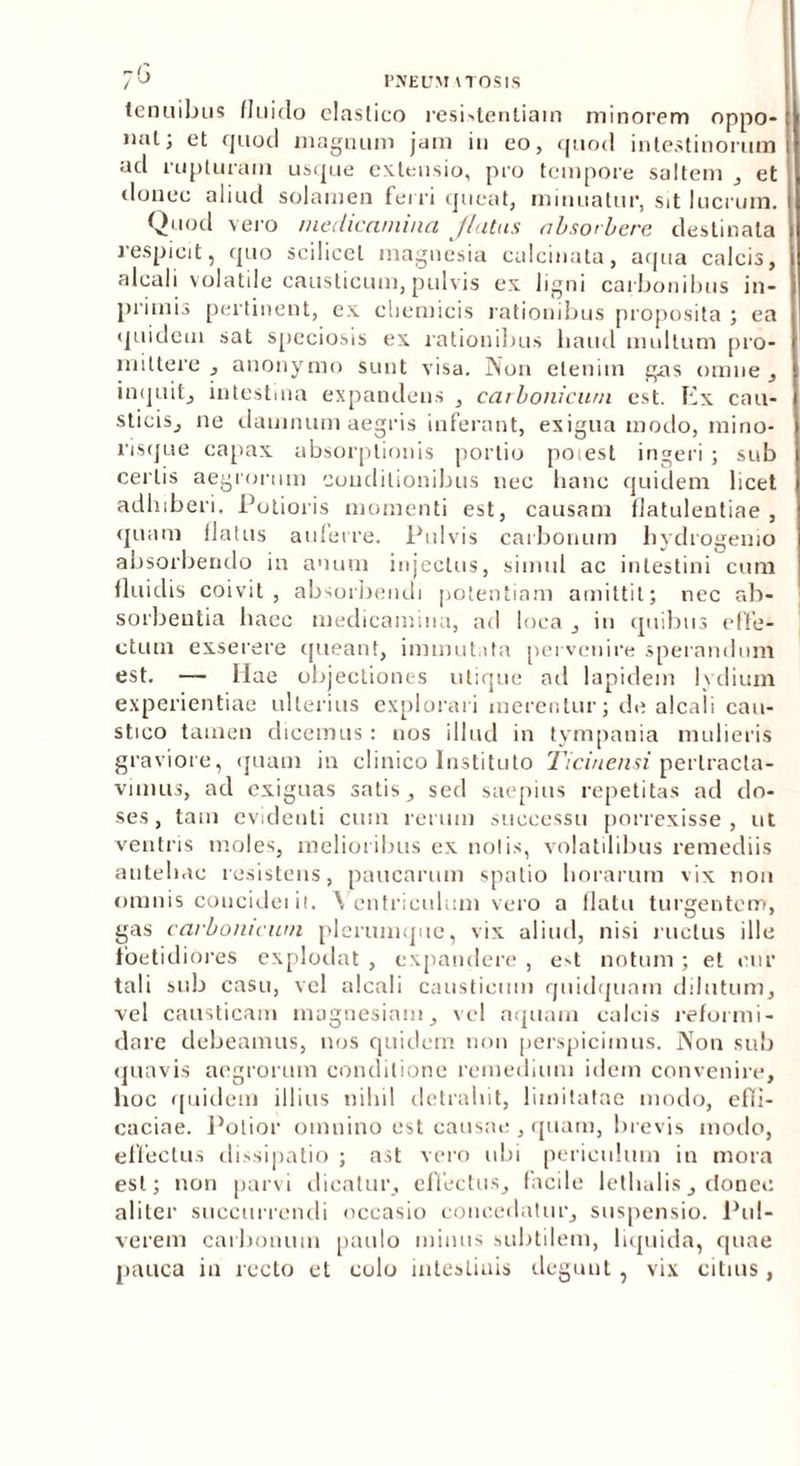 tenuibus fluiclo elastico resistentiam minorem oppo- nat; et quod magnum jam in eo, quod intestinorum ad rupturam usque extensio, pro tempore saltem , et donec aliud solamen ferri queat, minuatur, sit lucrum. Quod vero medicamina flatus absorbere destinata respicit, quo scilicet inagnesia calcinata, aqua calcis, alcali volatile causticum, pulvis ex ligni carbonibus in- primis pertinent, ex cliemicis rationibus proposita ; ea quidem sat speciosis ex rationibus liaud mullum pro- mittere , anonymo sunt visa. Non etenim gas omne, inquit, intestina expandens , carbonicum est. Ex cau- sticis, ne damnum aegris inferant, exigua modo, mino- risque capax absorptionis portio poiest ingeri ; sub certis aegrorum conditionibus nec hanc quidem licet adhiberi. Putioris momenti est, causam flatulentiae , quam flatus auferre. Pulvis carbonum hydrogemo absorbendo in anum injectus, simul ac intestini cum fluidis coivit, absorbendi potentiam amittit; nec ab- sorbentia haec medicamina, ad loca , in quibus effe- ctum exserere queant, immutata pervenire sperandum est. — Hae objectiones utique ad lapidem lydium experientiae ulterius explorari merentur; ile alcali cau- stico tamen dicemus : uos illud in tympania mulieris graviore, quam in clinico Instituto Ticinensi pertracta- vimus, ad exiguas satis, sed saepius repetitas ad do- ses, tam evidenti cum rerum successu porrexisse, ut ventris moles, melioribus ex nolis, volatilibus remediis antehac resistens, paucarum spatio horarum vix nou omnis concidei il. Ventriculum vero a flatu turgentem, gas carbonicum plerumque, vix aliud, nisi ructus ille foetidiores explodat , expandere , e^t notum ; et cur tali sub casu, vel alcali causticum quidquam dilutum, vel causticam magnesiaui, vel aquam calcis reformi- dare debeamus, nos quidem non perspicimus. Non sub quavis aegrorum conditione remedium idem convenire, hoc quidem illius nihil detrahit, limitatae modo, effi- caciae. Polior omnino est causae , quam, brevis modo, effectus dissipatio ; ast vero ubi periculum in mora est; non parvi dicatur, effectus, facile lethalis, donec aliter succurrendi occasio concedatur, suspensio. Pul- verem carbonum paulo minus subtilem, liquida, quae pauca in recto et colo intestinis degunt, vix citius,