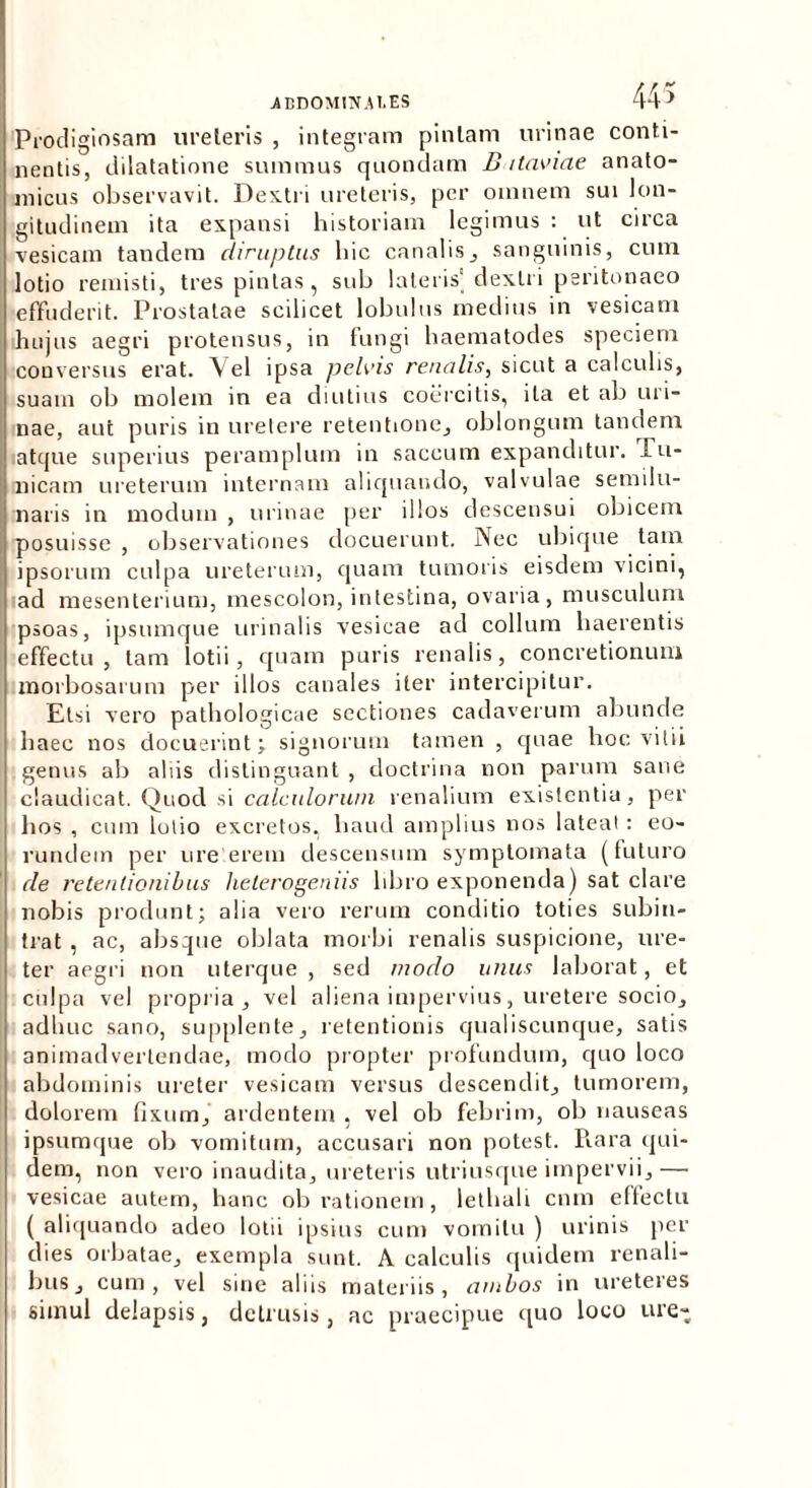 Prodigiosam ureteris , integram pintam urinae conti- nentis, dilatatione summus quondam B itaviae anato- micus observavit. Dextri ureteris, per omnem sui lon- gitudinem ita expansi historiam legimus : ut circa vesicam tandem diruptus hic canalis, sanguinis, cum lotio remisti, tres pintas, sub lateris'dextri peritonaeo effuderit. Prostatae scilicet lobulus medius in vesicam hujus aegri protensus, in fungi haematodes speciem conversus erat. Vel ipsa pelvis renalis, sicut a calculis, suam ob molem in ea diutius coercitis, ita et ab uri- nae, aut puris in uretere retentione, oblongum tandem atque superius peramplum in saccum expanditur. Pu- nicam ureterum internam aliquando, valvulae semilu- naris in modum , urinae per illos descensui obicem posuisse , observationes docuerunt. Nec ubique tam ipsorum culpa ureterum, quam tumoris eisdem vicini, ad mesenterium, mescolon, intestina, ovaria, musculum psoas, ipsumque urinalis vesicae ad collum haerentis effectu, tam lotii, quam puris renalis, concretionum morbosarum per illos canales iter intercipitur. Etsi vero pathologicae sectiones cadaverum abunde haec nos docuerint; signorum tamen , quae hoc vitii genus ab aliis distinguant , doctrina non parum sane claudicat. Quod si calculorum renalium existentia, per hos , cum lolio excretos, haud amplius nos lateat : eo- rundem per ure erem descensum symptomata (futuro de retentionibus heterogeniis libro exponenda) sat clare nobis produnt; alia vero rerum conditio toties subin- trat , ac, absque oblata morbi renalis suspicione, ure- ter aegri non uterque, sed modo unus laborat, et culpa vel propria, vel aliena impervius, uretere socio, adhuc sano, supplente, retentionis qualiscunque, satis animadvertendae, modo propter profundum, quo loco abdominis ureter vesicam versus descendit, tumorem, dolorem fixum, ardentem , vel ob febrim, ob nauseas ipsumque ob vomitum, accusari non potest. Rara qui- dem, non vero inaudita, ureteris utri usque impervii,— vesicae autem, hanc ob rationem, lethali cnm effectu ( aliquando adeo lotii ipsius cum vomitu ) urinis per dies orbatae, exempla sunt. A calculis quidem renali- bus, cum, vel sine aliis materiis, ambos in ureteres simul delapsis, detrusis, ac praecipue quo loco ure-