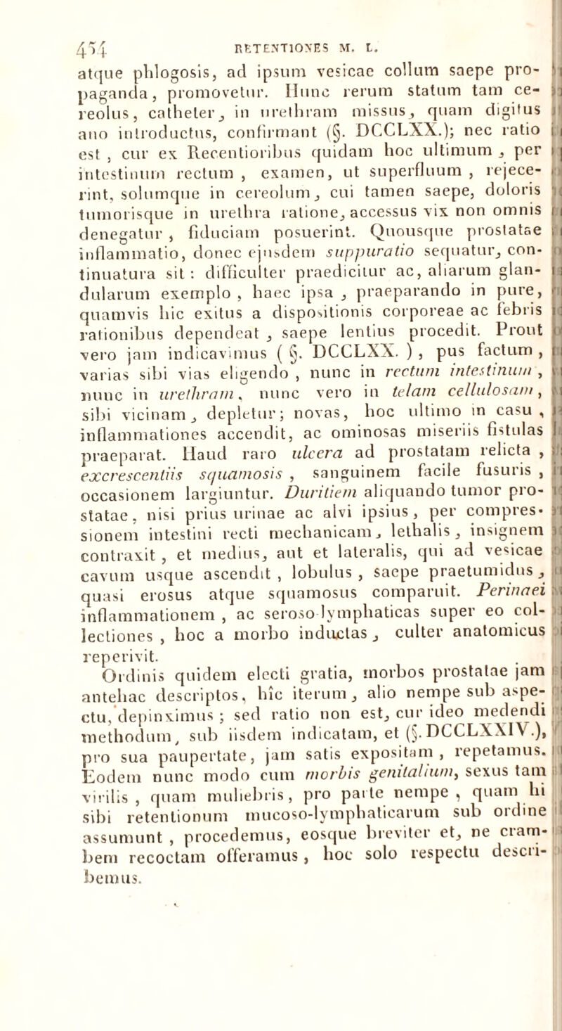 atque phlogosis, ad ipsum vesicae collum saepe pro- H paganda, promovetur. Illinc rerum statum tam ce- ia reolus, catheter, in urethram missus , quam digitus I ano introductus, confirmant (§. DCCLXX.); nec ratio i i est , cur ex Recentioribus quidam hoc ultimum , per 11 intestinum rectum , examen, ut superfluum , rejece- m rint, solumque in cereolum, cui tamen saepe, doloris , tumorisque in urethra ratione, accessus vix non omnis m denegatur , fiduciam posuerint. Quousque prostatae > i inflammatio, donec ejusdem suppuratio sequatur, con- : tinuatura sit: difficulter praedicitur ac, aliarum glan- n dularum exemplo, haec ipsa, praeparando in pure, r quamvis hic exitus a dispositionis corporeae ac febris i rationibus dependeat , saepe lentius procedit. Prout < vero jam indicavimus ( §. DCCLXX. ) , pus factum , [ varias sibi vias eligendo, nunc in rectum intestinum, ii nunc in urethram, nunc vero in telam cellulosam, f sibi vicinam, depletur; novas, hoc ultimo m casu , j inflammationes accendit, ac ominosas miseriis fistulas J praeparat, llaud raro ulcera ad prostatam relicta , > excrescendis squamosis , sanguinem facile fusuris , i occasionem largiuntur. Duritiem aliquando tumor pio- i statae, nisi prius urinae ac alvi ipsius, per compres- Jl sionem intestini recti mechanicam, lethalis, insignem |i contraxit , et medius, aut et lateralis, qui ad vesicae f cavum usque ascendit, lobulus, saepe praetumidus, q quasi erosus atque squamosus comparuit. Perinaei |j inflammationem, ac seroso lymphaticas super eo coi- . lectiones, hoc a morbo inductas, culter anatomicus i reperivit. Ordinis quidem electi gratia, morbos prostatae jam antehac descriptos, hic iterum, alio nempe sub aspe-| ctu,'depinximus ; sed ratio non est, cur ideo medendi nj methodum, sub iisdem indicatam, et (§.DCCLXXIV.), j/ pro sua paupertate, jam satis expositam, repetamus, jfl Lodem nunc modo cum morbis genitalium, sexus tain j l virilis, quam muliebris, pro parte nempe, quam hi sibi retentionum mucoso-lymphaticarum sub oi eline assumunt, procedemus, eosque breviter et, ne ciam-1' bem recoctam offeramus, hoc solo respectu descii- bemus.