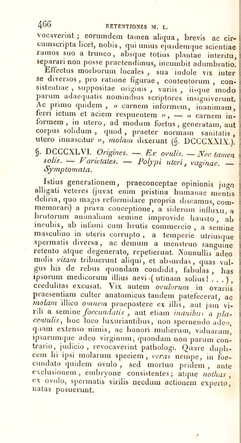 vocaverint; eorumdem tamen aliqua, brevis ac cir-j cuinscripta licet, nobis, qui unius ejusdemque scientiae i ramos suo a trunco, absque totius plantae interitu, i separari non posse praetendimus, incumbit adumbratio, i Effectus morborum locales , sua indole vix inter [ se diversos, pro ratione figurae, contentorum , con* sistentiae , suppositae originis , variis , ibque modo : pai um adaequatis nomimbus scriptores insigniverunt, i Ac plimo quidem , « carnem informem, inanimam, i fei 11 ictum et aciem respuentem « carnem in- foi mem , in uteio, ad modum foetus , generatam, aut coipus solidum , quod , praeter normam sanitatis , j utero innascitur », molam dixerunt (§. DCCGXXIX.). \ §• DCCGXLVI. Origines. ~ Ex ovulis. — Ner. tamen, > solis. Vanetates. — Polypi uteri, vaginae. - • Symptomata. Istius generationem, praecouceptae opinionis jugo alligati veteres (juvat enim pristina humanae mentis i deliria, quo magis reformidare propria discamus, coni- i memorari) a prava conceptione, a siderum influxu, a brutorum animalium semine improvide hausto ab i incubis, ab infami cum brutis commercio , a semine r masculino in uteris corrupto , a temperie utriusque l spermatis diversa, ac demum a menstruo sanguine i retento atque degenerato, repetierunt. Nonnullis adeo molis vitam tribuerunt aliqui, et absurdas, quas vul- i gus his de rebus quondam condidit, fabulas, has c ipsorum medicorum illius aevi.( utinam solius I . . .), i credulitas excusat. Vix autem ovillorum in ovariis' i praesentiam culter anatomicus tandem patefecerat, ac < molam illico omnem praepostere ex illis, aut jam vi- rili a semine foecundatis , aut etiam inanibus a pla~ centulis, hoc loco luxuriantibus, non spernendo adeo quam extenso nimis, ac honori mulierum, viduarum, i ipsarumque adeo virginum, quondam non parum con- i trano, judicio, revocaverint pathologi. Quare dupli- cem lii ipsi molarum speciem, veras nempe, in foe- cundato quidem ovulo , sed mortuo pridem , ante exclusionem, embryone consistentes; atque nothas, ex ovulo, spermatis virilis necdum actionem experto, natas posuerunt.