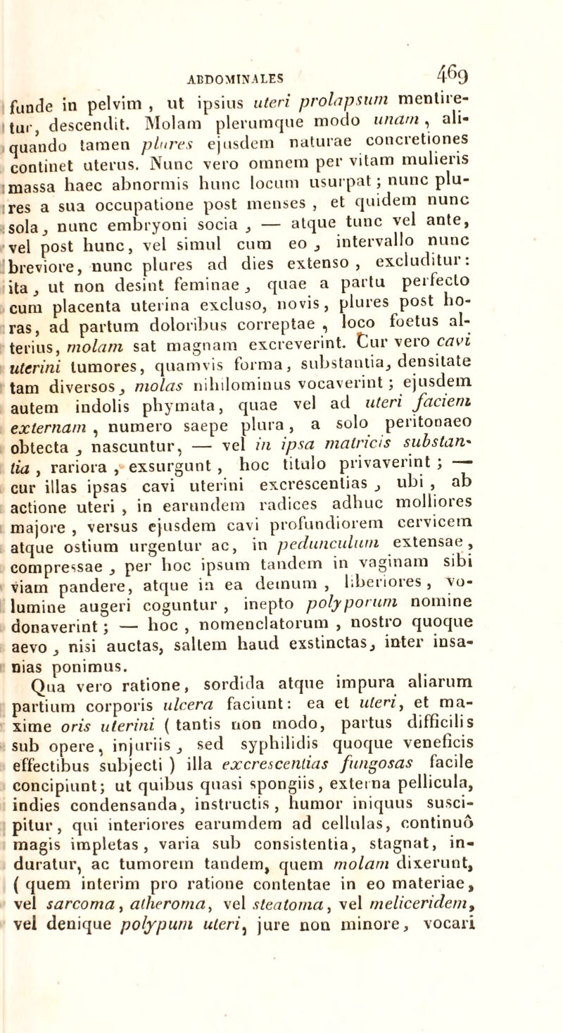 funde in pelvim , ut ipsius uteri prolapsum mentire- tur, descendit. Molam plerumque modo unam , ali- quando tamen plures ejusdem naturae concretiones continet uterus. Nunc vero omnem per vitam mulieris massa haec abnormis hunc locum usurpat; nunc plu- res a sua occupatione post menses , et quidem nunc sola., nunc embryoni socia , — atque tunc vel ante, vel post hunc, vel simul cum eo , intervallo nunc breviore, nunc plures ad dies extenso, excluditui : ita, ut non desint feminae , quae a partu perlecto cum placenta uterina excluso, novis, plures post ho- ras, ad partum doloribus correptae , loco foetus al- terius, molam sat magnam excreverint. Cur vero cavi uterini tumores, quamvis forma, substantia, densitate tam diversos, molas nihilominus vocaverint; ejusdem autem indolis phymata, quae vel ad uteri faciem externam , numero saepe plura, a solo peritonaeo obtecta , nascuntur, — vel m ipsa matricis substan' lia , rariora , exsurgunt , hoc titulo privaverint ; cur illas ipsas cavi uterini excrescendas , ubi , ab actione uteri , in earundem radices adhuc mollioies majore , versus ejusdem cavi profundiorem cervicem atque ostium urgentur ac, in pedunculum extensae, compressae , per hoc ipsum tandem in vaginam sibi viam pandere, atque in ea demum , liberiores, vo- lumine augeri coguntur , inepto polyporum nomine donaverint 5 —— hoc , nomenclatorum , nostio quoque aevo , nisi auctas, saltem haud exstinctas, inter insa- nias ponimus. Qua vero ratione, sordida atque impura aliarum partium corporis ulcera faciunt: ea et uteri, et ma- xime oris uterini (tantis non modo, partus difficilis sub opere, injuriis, sed syphilidis quoque veneficis effectibus subjecti ) illa excrescendas fungosas facile concipiunt; ut quibus quasi spongiis, externa pellicula, indies condensanda, instructis, humor iniquus susci- pitur, qui interiores earumdem ad cellulas, continuo magis impletas, varia sub consistentia, stagnat, in- duratur, ac tumorem tandem, quem molam dixerunt, ( quem interim pro ratione contentae in eo materiae, vel sarcoma, atheroma, vel steatoma, vel meliceridemt vel denique polypum uteri, jure non minore, vocari