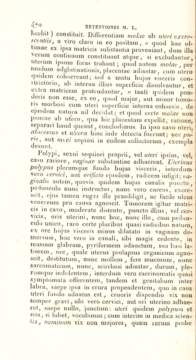 licebit) constituit. Differentiam molae ab uteri ex cre- scentiis, a viro claro in eo positam , « quod hae ul- timae ex ipsa matricis substantia proveniant, dum illa! 'erum continuum constituant atque, si excludantur, uterum ipsum foras trahant; quod autem molae , per modum adglutinationis, placentae adinstar, cum utero quidem cohaereant; sed a motu hujus visceris con- i strictorio, ab interna illius superficie dissolvantur, et e'.tra matricem proti udantur, » tanti quidem pon- deris non esse, exeo, quod major, aut minor tumo- ns morbosi cum uteri superficie interna cohaesio, de ejusdem natura nil decidat; et quod certe molae non paucae ab utero, qua hic placentam expellit, ratione, separari haud queant, concludimus. In ipso cavo uteri, • abscessus et ulcera hinc inde detecta fuerunt; nec pu- r's’ aut niLCL copiosi in eodem collectorum, exempla desunt. r Polypi, sexui sequiori proprii, vel uteri ipsius, vel, casu rariore, vaginae substantiae adhaerent. Uterinus polypus plerumque fundo hujus visceris , interdum i vero cervici, aut orificio ejusdem, radicem infigit; va- ginalis autem, quovis quidem hujus canalis puncto, l pedunculo nunc instructus, nunc vero carens, excre- scit, ejus tamen rugas ille praediligit, ac facile ulcus venereum pro causa agnoscit. Tumorem igitur matri- i cis incavo, moderate distento, puncto illius, vel cer- vicis, oris uterini, nunc hoc, nunc illo, cum pedun- culo unico, raro certe pluribus quasi radicibus natum, ex ore hujus visceris minus dilatato in vaginam de- mersum, hoc vero in canali, sibi magis cedente, in massam glabram, pyriformem adauctum, sua basi la- tiorem, ore, quale uterus prolapsus organicum agno- scit, destitutum, nunc mollem, fere mucosum, nunc i sarcomalicum., nunc, scirrhosi adinstar, durum, ple- rumque indolentem, interdum vero carcinomatis quasi symptomata offerentem, tandem et genitalium inter labra, saepe ipsa in crura propendentem, quo in casu uteri fundo adnatus est, cruoris dispendio vix non semper gravi, ubi vero cervici, aut ori uterino adhae- ret, saepe nullo, junctum: uteri quidem polypum et nos, si lubet, vocabimus; cum interim in medica scien- i fiiij nominum vix non majores, quam rerum probe