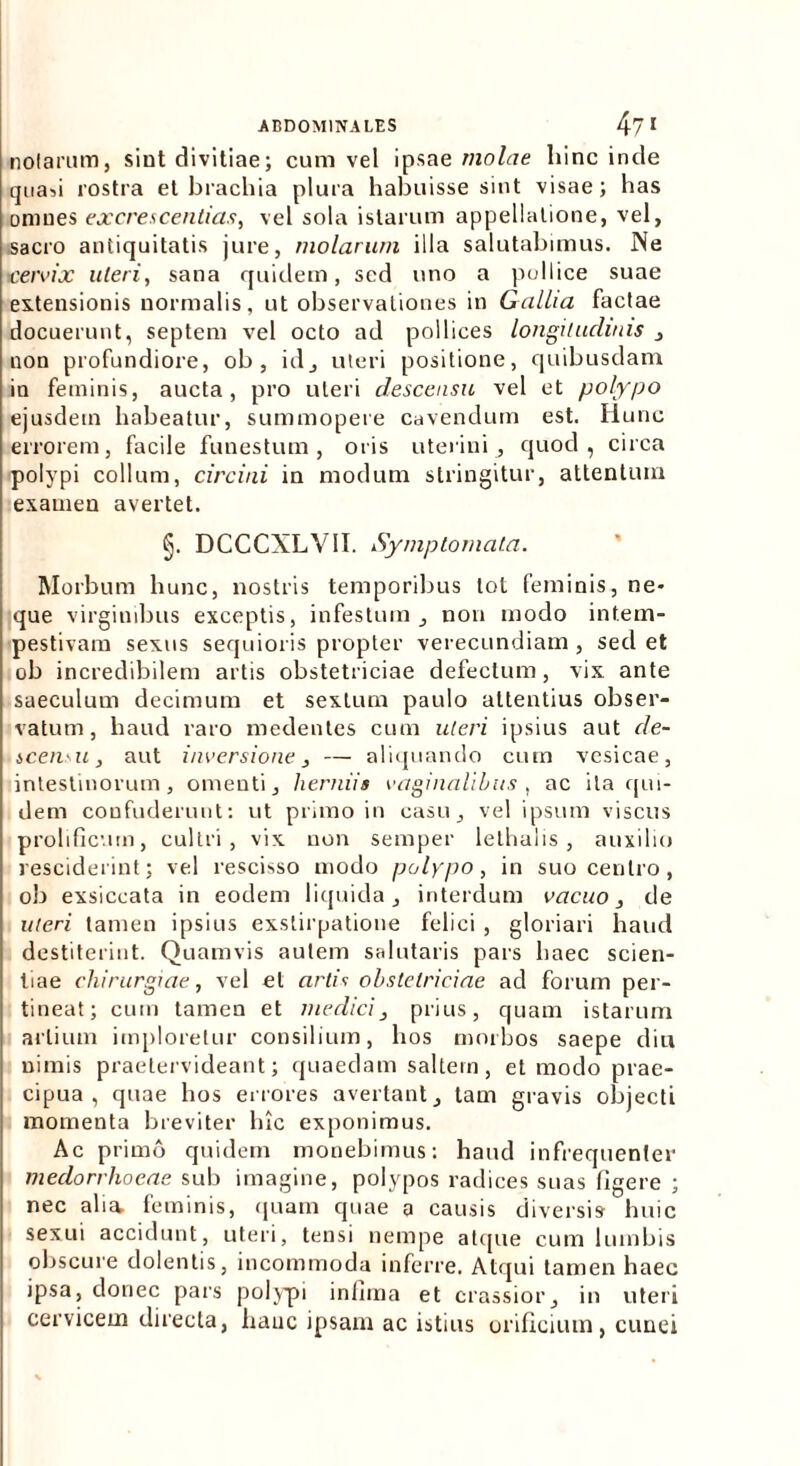 nolarum, sint divitiae; cum vel ipsae molae liinc inde quafi rostra et brachia plura habuisse sint visae; has omnes excrescentias, vel sola istarum appellatione, vel, sacro antiquitatis jure, molarum illa salutabimus. Ne cervix uteri, sana quidem, sed uno a pollice suae extensionis normalis, ut observationes in Gallia factae docuerunt, septem vel octo ad pollices longitudinis , non profundiore, ob , id, uteri positione, quibusdam in feminis, aucta, pro uteri descensu vel et polypo ejusdem habeatur, summopere cavendum est. Hunc errorem, facile funestum, oris uterini, quod, circa polypi collum, circini in modum stringitur, attentum examen avertet. §. DCCCXLV1I. Symptomata. Morbum hunc, nostris temporibus tot feminis, ne- que virginibus exceptis, infestum , non modo intem- pestivam sexus sequioris propter verecundiam, sedet ob incredibilem artis obstetriciae defectum, vix ante saeculum decimum et sextum paulo attentius obser- vatum, haud raro medentes cum uteri ipsius aut de- scensu, aut inversione, — aliquando cum vesicae, intestinorum, omenti, herniis vaginalibus, ac ita qui- dem confuderunt: ut primo in casu, vel ipsum viscus prolificmn, cultri, vix non semper lethalis, auxilio resciderint; vel rescisso modo polypo, in suo centro, ob exsiccata in eodem liquida, interdum vacuo, de uteri tamen ipsius exstirpatione felici , gloriari haud destiterint. Quamvis autem salutaris pars haec scien- tiae chirurgiae, vel et artis obstetriciae ad forum per- tineat; cum tamen et medici, prius, quam istarum artium imploretur consilium, hos morbos saepe diu nimis praetervideant; quaedam saltem, et modo prae- cipua , quae hos errores avertant, tam gravis objecti momenta breviter hic exponimus. Ac primo quidem monebimus: haud infrequenter medorrhoeae sub imagine, polypos radices suas figere ; nec alia, feminis, quam quae a causis diversis huic sexui accidunt, uteri, tensi nempe atque cum lumbis obscure dolentis, incommoda inferre. Atqui tamen haec ipsa, donec pars polypi infima et crassior, in uteri cervicem directa, hanc ipsam ac istius orificium, cunei