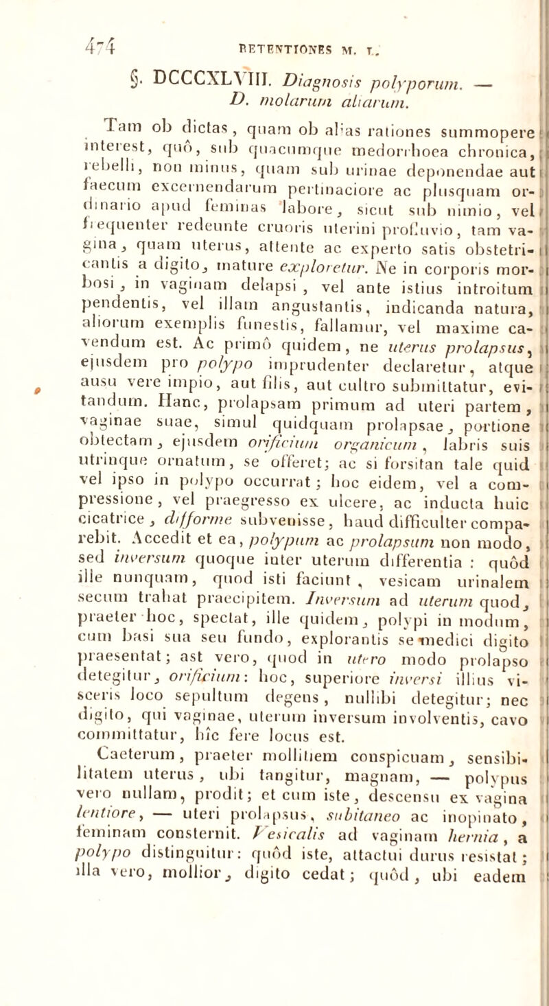 §. DCCCXI^ III. Diagnosis polyporum. — D. molarum aliarum. Tam oli dictas, quam ob abas rationes summopere1 interest, quo, sub quacumque medorrhoea chronica, | lebelli, non minus, quam sub urinae deponendae aut i faecum excernendarum pertinaciore ac plusquam or- dinario apud feminas labore, sicut sub nimio, vel > f i equenter redeunte cruoris uterini profluvio, tam va- ■ gina, quam uterus, attente ac experto satis obstetrici cantis a digito, mature exploretur. Ne in corporis mor- : bosi , in vaginam delapsi , vel ante istius introitum pendentis, vel illam angustantis, indicanda natura, aliorum exemplis funestis, fallamur, vel maxime ca- vendum est. Ac primo quidem, ne uterus prolapsus, ejusdem pro polypo imprudenter declaretur, atque) ausu vere impio, aut filis, aut cultro submittatur, evi- t tandum. Hanc, prolapsam primum ad uteri partem, vaginae suae, simul quidquam prolapsae, portione obtectam, ejusdem orificium, organicum, labris suis utrinque ornatum, se offeret; ac si forsitan tale quid vel ipso in polypo occurrat; hoc eidem, vel a com- pressione, vel praegresso ex ulcere, ac inducta huic cicatrice, chfforme subvenisse, haud difficulter compa- rebit. Accedit et ea, polypum ac prolapsum non modo, sed inversum quoque iuter uterum differentia : quod ille nunquam, quod isti faciunt, vesicam urinalem i secutu trahat praecipitem. Inversum ad uterum quod, piaelet hoc, spectat, ille quidem, polypi in modum, cum basi sua seu fundo, explorantis se «medici digito praesentat; ast vero, quod in utero modo prolapso detegitur, orificium: hoc, superiore inversi illius vi- sceris loco sepultum degens, nullibi detegitur; nec digito, qui vaginae, uterum inversum involventis, cavo committatur, hic fere locus est. Caeterum, praeter mollitiem conspicuam, sensibi- litalem uterus, ubi tangitur, magnam, — polypus vero nullam, prodit; et cum iste, descensu ex vagina lentiore, — uteri prolapsus, subitaneo ac inopinato, 1 feminam consternit. / ' esicahs ad vaginam hernia, a polypo distinguitur: quod iste, attactui durus resistat; l dia vero, mollior, digito cedat; quod, ubi eadem t