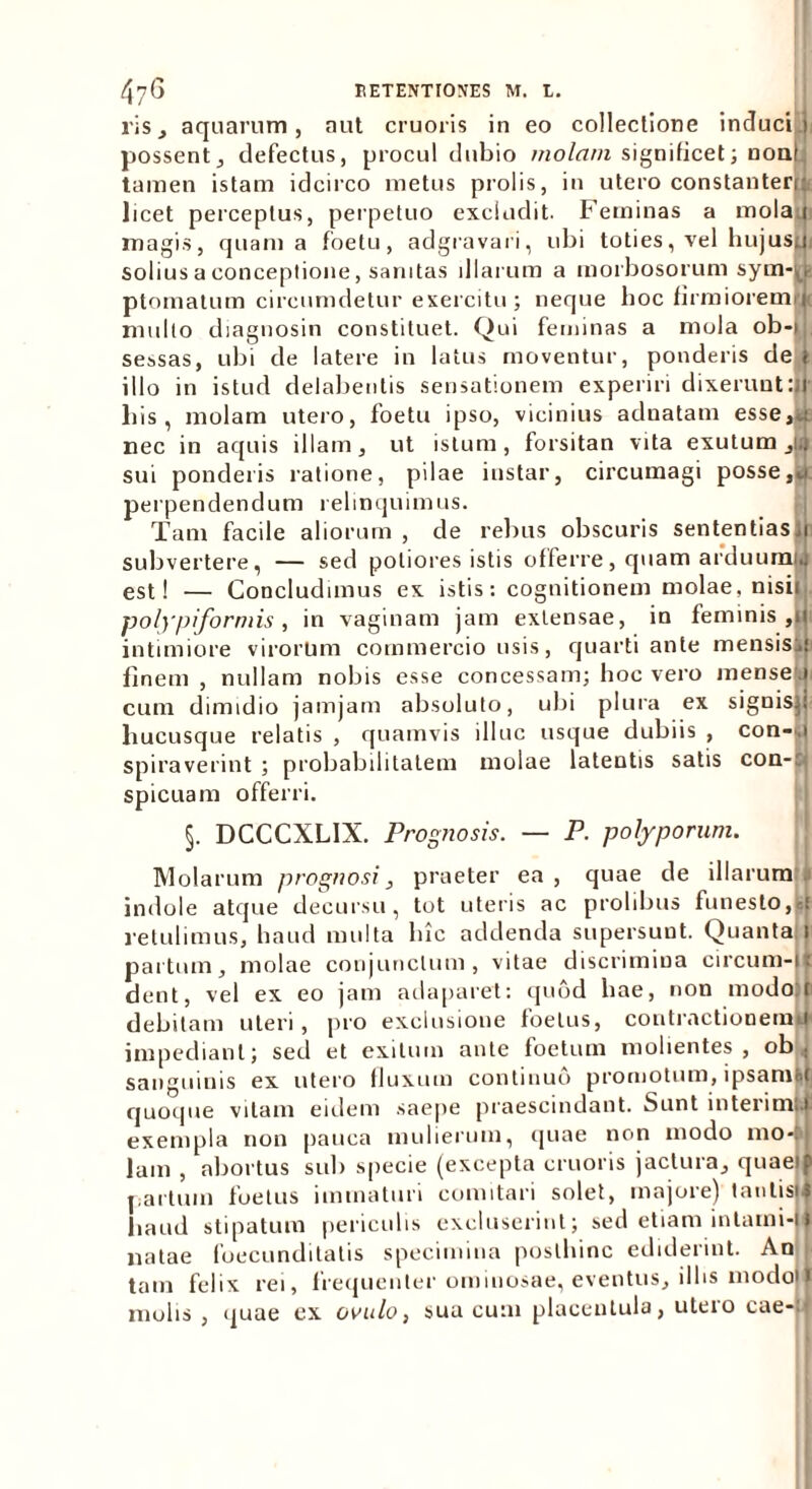 ris, aquarum, aut cruoris in eo collectione induci4 possent, defectus, procul dubio molam significet; noni tamen istam idcirco metus prolis, in utero constanterr: licet perceptus, perpetuo excludit. Feminas a molari magis, quam a foetu, adgravari, ubi toties, vel hujusu solius a conceptione, sanitas illarum a morbosorum syrn-ji ptomalum circumdetur exercitu ; neque hoc firmioremrc multo diagnosin constituet. Qui feminas a mola ob-i , sessas, ubi de latere in latus moventur, ponderis de illo in istud delabeulis sensationem experiri dixerunt:! his, molam utero, foetu ipso, vicinius adnatam esse,» nec in aquis illam, ut istum, forsitan vita exutum ,i. sui ponderis ratione, pilae instar, circumagi posse perpendendum relinquimus. Tam facile aliorum, de rebus obscuris sententias, subvertere, — sed poliores istis offerre, quam arduumk est! — Concludimus ex istis: cognitionem molae, nisii polypiformis , in vaginam jam extensae, in feminis ,1 1 intimiore virorum commercio usis, quarti ante mensis&i finem , nullam nobis esse concessam; hoc vero mense 1 cum dimidio jamjam absoluto, ubi plura ex signisp hucusque relatis , quamvis illuc usque dubiis , con-. spiraverint ; probabilitatem molae latentis satis con-c spicuam offerri. §. DCCCXL1X. Prognosis. — P. polyporum. Molarum prognosi, praeter ea , quae de illarum indole atque decursu, tot uteris ac prolibus funesto,-.: retulimus, haud multa lhc addenda supersunt. Quanta. 1 partum, molae conjunctum, vitae discrimina circum-i : dent, vel ex eo jam adaparet: quod hae, non modo:ti debitam uteri, pro exclusione foetus, contractionemJ impediant; sed et exitum ante foetum molientes , ob sanguinis ex utero fluxum continuo promotum, ipsam»! quoque vitam eidem saepe praescindant. Sunt interimU exempla non pauca mulierum, quae non modo mo*| Jam , abortus sub specie (excepta cruoris jactura, quae} partum foetus immaturi comitari solet, majore) tantis, haud stipatum periculis excluserint; sed etiam inlami-i natae foecunditatis specimina posthinc ediderint. An tam felix rei, frequenter ominosae, eventus, illis modoj molis , quae ex ovulo, sua cum placentula, uteio cae-: