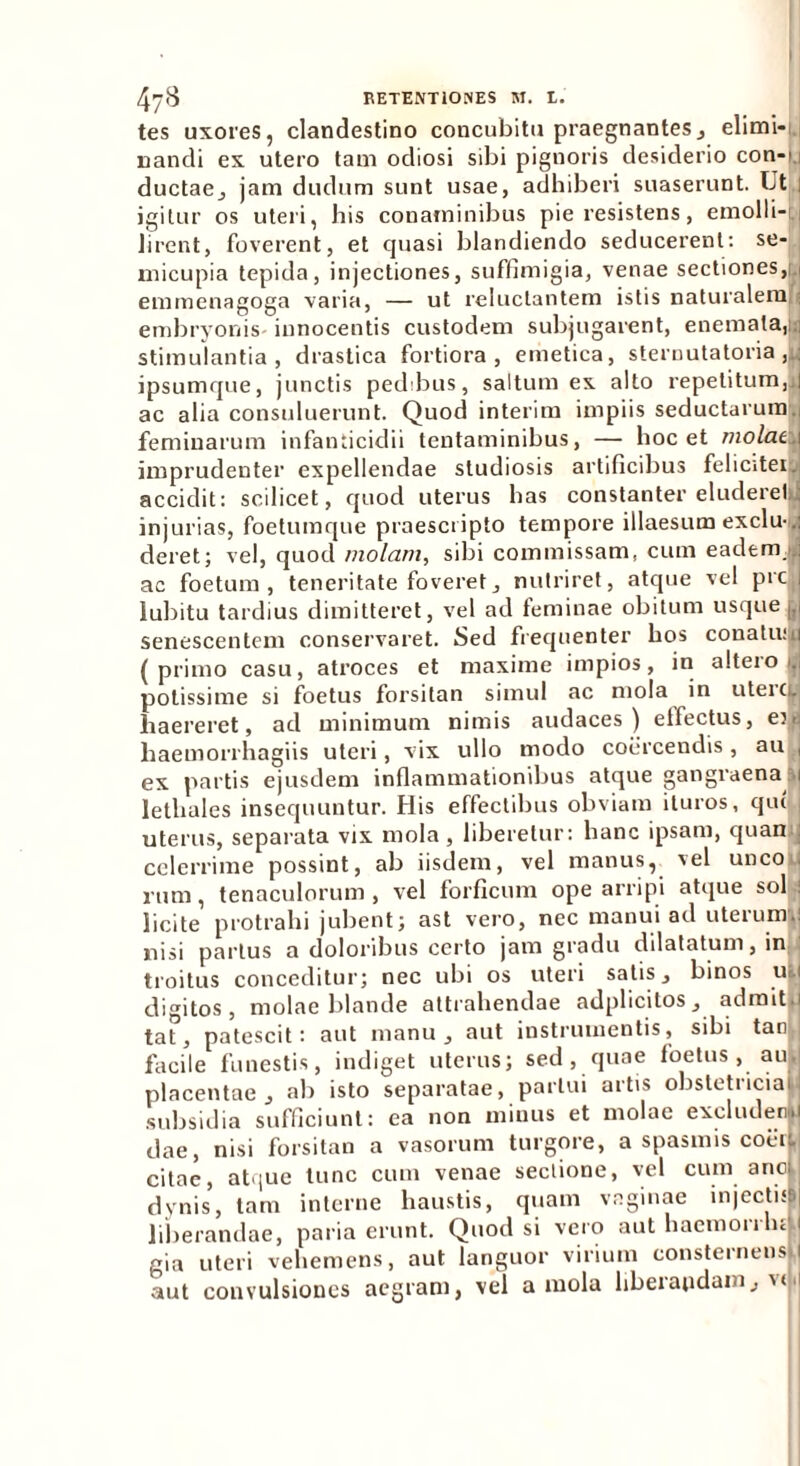 tes uxores, clandestino concubitu praegnantes, elimi- nandi ex utero tam odiosi sibi pignoris desiderio con-i 1 ductae,, jam dudum sunt usae, adhiberi suaserunt. Ut igitur os uteri, his conaminibus pie resistens, emolli- lirent, foverent, et quasi blandiendo seducerent: se- micupia tepida, injectiones, suffimigia, venae sectiones,t,i emmenagoga varia, — ut reluctantem istis naturalem ; embryonis innocentis custodem subjugarent, enemata,Js| stimulantia, drastica fortiora, emetica, sternutatoria ,L ipsumque, junctis pedibus, saltum ex alto repetitum,.! ac alia consuluerunt. Quod interim impiis seductarum., feminarum infanticidii tentaminibus, — hoc et molae. 1 imprudenter expellendae studiosis artificibus felicitei. accidit: scilicet, quod uterus has constanter eludereljj injurias, foetumque praescripto tempore illaesum exclu- . deret; vel, quod /«o/an/, sibi commissam, cum eadem, ac foetum, teneritate foveret, nutriret, atque vel prc, lubitu tardius dimitteret, vel ad feminae obitum usque g senescentem conservaret. Sed frequenter hos conatu: 1 (primo casu, atroces et maxime impios, in alteio 1. potissime si foetus forsitan simul ac mola in uteici. haereret, ad minimum nimis audaces ) elfectus, e), haemorrhagiis uteri, vix ullo modo coercendis, au , ex partis ejusdem inflammationibus atque gangraena 1 lethales insequuntur. His effectibus obviam ituros, qui uterus, separata vix mola , liberetur: hanc ipsam, quan j celerrime possint, ab iisdem, vel manus, vel unco I rum, tenaculorum , vel forficum ope arripi atque sol ! licite protrahi jubent; ast vero, nec manui ad uterum.! nisi partus a doloribus certo jam gradu dilatatum, in troitus conceditur; nec ubi os uteri satis, binos u, 1 digitos, molae blande attrahendae adplicitos, admitju tat, patescit: aut manu, aut instrumentis, sibi tan.j facile funestis, indiget uterus; sed , quae foetus, au. placentae, ab isto separatae, partui artis obstetricia subsidia sufficiunt: ea non minus et molae excludere dae, nisi forsitan a vasorum turgore, a spasmis coerL citae, at'|ue tunc cum venae sectione, vel cum anci dynis, tam interne haustis, quam vaginae injectisB| liberandae, paria erunt. Quod si vero aut haemorrluk, gia uteri vehemens, aut languor virium consternens. 1 aut convulsiones aegram, vel a mola liberandam, v<<