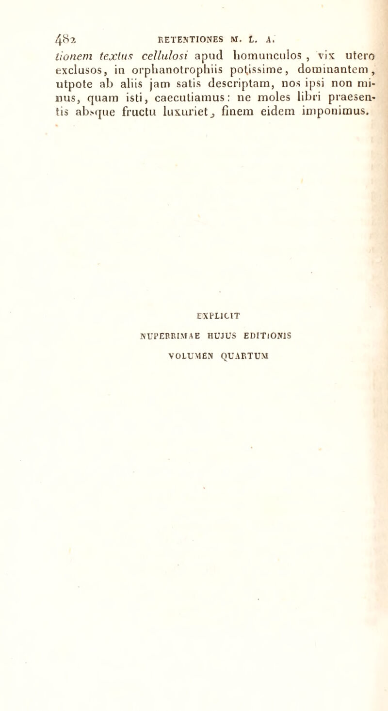 tionem textus cellulosi apud homuncuios , vix utero exclusos, in orphanotrophiis potissime, dominantem, utpote ab aliis jam satis descriptam, nos ipsi non mi- nus, quam isti, caecutiamus: ne moles libri praesen- tis absque fructu luxuriet3 finem eidem imponimus. EXPLICIT NUPERRIMAE HUJUS EDITIONIS VOLUMEN QUARTUM