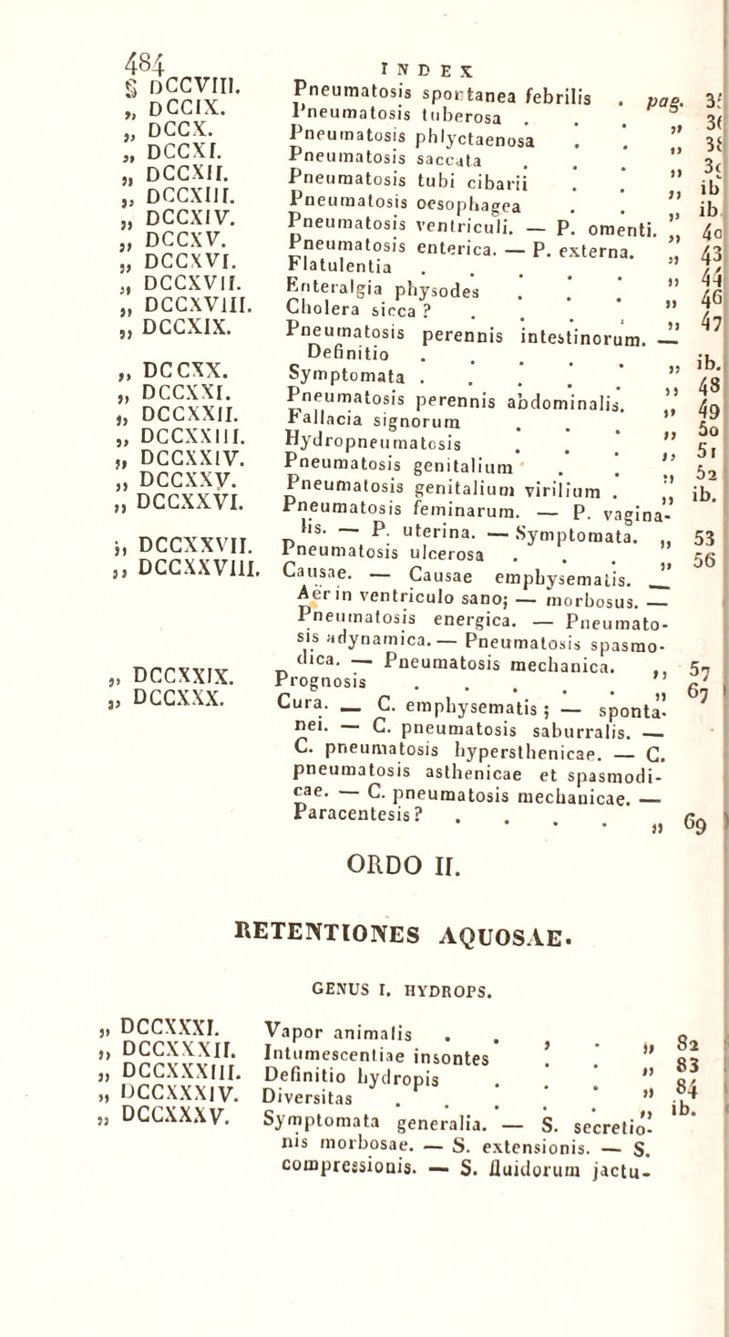 g DCCVIII. „ DCCIX. „ DCCX. „ DCCXf. „ Dccxir. „ dccxih. „ DCCXIV. „ DCCXV. „ DCCXVI. „ DCCXVIf. „ DCCXViil. „ DCCXIX. „ DCCXX. „ DCCXXI. „ DCCXXII. „ DCCXXIII. „ DCCXXIV. „ Dccxxy. „ DCCXXVI. j, DCCXXVII. „ DCCXXVIII. „ DCCXXIX. „ DCCXXX. Pag- it Pneumatosis spontanea febrilis 1 neumatosis tuberosa I neumatosis phlyctaenosa . Pneumatosis saccata Pneumatosis tubi cibarii . , Pneumatosis oesophagea • . Pneumatosis ventriculi. — P. omenti Pneumatosis enterica. — P. externa, rlatulentia Enteralgia physodes Cholera sicca ? Pneumatosis perennis intestinorum — Definitio Symptomata .... Pneumatosis perennis abdominalis rallacia signorum Hydropneumatcsis Pneumatosis genitalium . ] Pneumatosis genitalium virilium . Pneumatosis feminarum. — P. vagina- hs. — P. uterina. — Symptomata. ,, i neumatosis ulcerosa Causae. — Causae emphysematis. J.’ Aer in ventriculo sano; — morbosus. — Pneumatosis energica. — Pneumato- sis adynamica. — Pneumatosis spasmo- dica. — Pneumatosis mechanica. Prognosis Cura. _ C. emphysematis ; — sponta’ nei. — C. pneumatosis saburralis. — C. pneumatosis hypersthenicae. — C. pneumatosis asthenicae et spasmodi- cae. C. pneumatosis mechanicae. — Paracentesis ? . . , 3' 3( 31 3c ib ib 4a 43 44 4G 47 ib. 48 49 50 51 52 ib. 53 56 57 6j % ORDO ir. RETENTIONES AQUOSAE. GENUS I. HYDROPS. „ DCCXXXF. „ Dccxxxn. „ DCCX.XXIII. „ DCC.XXX1V. „ DCCXXXV. Vapor animalis . . Intumescentiae insontes ! . ” Definitio hydropis . . ’ ” Diversitas Symptomata generalia. — S. secretio! nis morbosae. — S. extensionis. — S. compressionis. — S. fluidorum jactu- 82 83 i 84 ib. i