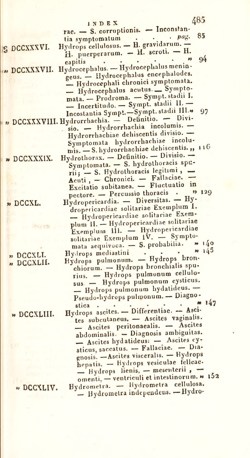 « DCCXXXVII. » DCCXXXVIII m DCCXXXIX. » DCCXL. » DCCXLI. » DCGXLII. » DCCXLIII. i N D E X 4^J rae. S. corruptionis. — Inconstan- tia symptomatum . • • Pan- Hydrops cellulosus. — H. gravidarum. — ri- puerperarum. — II. scroti. H. capitis • • • ' • M J4} Hvdrocephalus. — Hydroceplialus menin- geus. — Ilydrocephalus encephalodes. Hydrocephali chronici symptomata. — Hydrocephalus acutus. _ Sympto- mata. — Prodroma. — Sympt. stadii I. — Incertitudo. — Sympt. stadii II. Incestantia Sympt.-Sympt. stadii III.- 97 . Hydrorrhachia. — Definitio. — Divi- sio. Hydrorrhachia incolumis. Hydrorrhachiae dehiscentis divisio. — Symptomata hydrorrhachiae incolu- mis. — S. hydrorrhachiae dehiscentis.,, 11 Hydrothorax. — Definitio. Divisio. — Symptomata. — S. hydrothoracis spu- rii- S. Hydrothoracis legitimi , _ Acuti , — Chronici. — Fallaciae. — Excitatio subitanea. — Fluctuatio in pectore. — Percussio thoracis . M 129 Hydropericardia. — Diversitas. — Hy- dropeiicardiae solitariae Exemplum X. — Hydropericardiae solitariae Exem- plum II — Hydropericardiae solitariae Exemplum 111. — Hydropericardiae solitariae Exemplum IV. — Sympto- mata aequivoca. — S. probabilia. » iqo Hydrops mediastini • • •  *4 Hydrops pulmonum. — Hydrops bron- chiorum. — Hydrops bronchialis spu- rius. — Hydrops pulmonum cellulo- sus Hydrops pulmonum cysticus. Hydrops pulmonum hydatideus. Pseudo-hydrops pulmonum.— Diagno- stica . • - • •  «47 Hydrops ascites. — Differentiae. — Asci- tes subcutaneus. — Ascites vaginalis. Ascites peritonaealis. — Ascites abdominalis. - Diagnosis ambiguitas. Ascites hydatideus; — Ascites cy- sticus, saccatus. — Fallaciae. Dia- gnosis. —Ascites visceralis. — Hydrops hepatis. — Hydrops vesiculae felleae. Hydrops lienis, — mesenterii , — omenti, — ventriculi et intestinorum. » U2 Hydrometra. — llydrometra cellulosa. — Hydrometra independeus.—Hydro- » DCCXL1V.