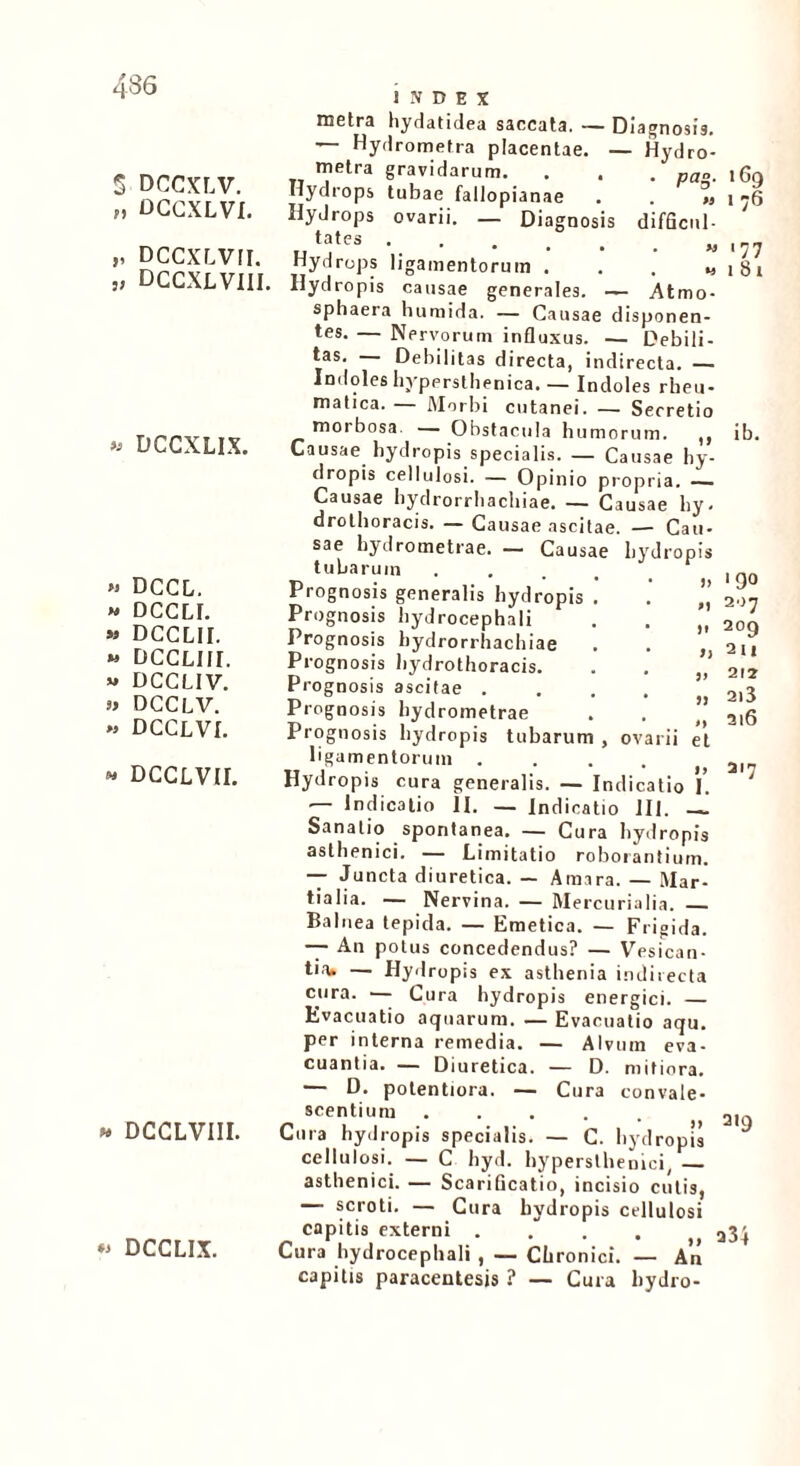 5 DCCXLV. M dggxlvi. „ DccxLvrr. „ DCCXLVIII « DCCXLIX. » DCCL. » DCCL1. » DCCLII. » DCCLIII. * DCCLIV. » DCCLV. » dcclvi. •• dcclvii. » DCCLVIII. ** DCCLIX. index metra hydatidea saccata. — Diagnosis. — Hydrometra placentae. — Hydro- metra gravidarum. . . . pa„. Hydrops tubae fallopianae . . « Hydrops ovarii. — Diagnosis difficul- ut;Jtes Hydrops ligamentorum . . , „ Hydropis causae generales. — Atmo- sphaera humida. — Causae disponen- tes. — Nervorum influxus. — Debili- tas. — Debilitas directa, indirecta. — Indoles hypersthenica. — Indoles rheu- matica. — Morbi cutanei. — Secretio morbosa. — Obstacula humorum. ,, Causae hydropis specialis. — Causae hy- dropis cellulosi. — Opinio propria. —— Causae hydrorrhachiae. — Causae hy. drothoracis. — Causae ascitae. — Cau- iG9 176 .77 t 81 IO ovarii sae hydrometrae. — Causae tubarum Prognosis generalis hydropis Prognosis bydrocephali Prognosis hydrorrhachiae Prognosis hydrothoracis. Prognosis ascitae . Prognosis hydrometrae Prognosis hydropis tubarum ligamentorum .... Hydropis cura generalis. — Indicatio — Indicatio II. — Indicatio 111. —. Sanatio spontanea. — Cura hydropis asthenici. — Limitatio roborantium. — Juncta diuretica. — Amara. — Mar- tialia. — Nervina. — Mercurialia. Balnea tepida. — Emetica. — Frigida. — An potus concedendus? — Vesican- tia* — Hydropis ex asthenia indirecta cura. — Cura hydropis energici. — Evacuatio aquarum. — Evacuatio aqu. per interna remedia. — Alvum eva- cuantia. — Diuretica. — D. mitiora. — D. potentiora. — Cura convale- scentium ..... Cura hydropis specialis. — C. hydropis cellulosi. — C hyd. hypersthenici, — asthenici. — Scarificatio, incisio cutis, — scroti. — Cura hydropis cellulosi capitis externi . Cura bydrocephali , — Chronici. — An capitis paracentesis ? — Cura bydro- ib. 19° ao7 i» 209 a 211 V 212 jj 2i3 »> et 316 a I. 217 319 a34