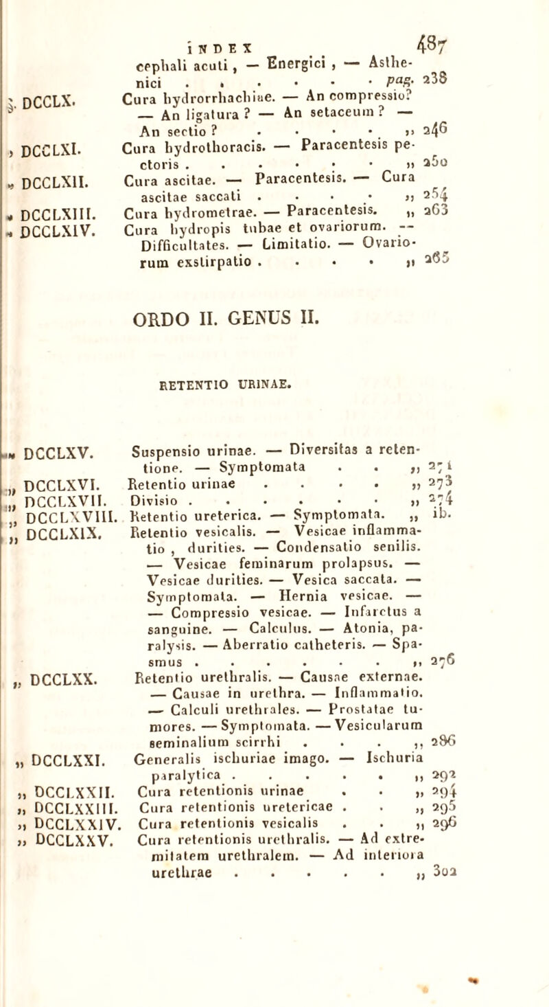 $. DCCLX. , DCCLXI. , DCCLX1I. « DCCLXIII. - DCCLX1V. 'lNDEX 437 cephali acuti, - Energici , — Asthe- nici PaZ- Cura hydrorrhacliiue. — An compressio? — An ligatura? — An setaceuin ? — An sectio ? • • • ' . ” 34® Cura hydrothoracis. — Paracentesis pe- ctoris ...•••>> 260 Cura ascitae. — Paracentesis. — Cura ascitae saccati 2-t’4 Cura hydrometrae. — Paracentesis. „ aG3 Cura hydropis tubae et ovariorum. -- Difficultates. — Limitatio. — Ovario- rum exstirpatio ..••)! 2(35 ORDO II. GENUS II. RETENTIO URINAE. -n DCCLXV. ii ■i> > >1 DCCLXVI. nccLxvn. DCCLXVIII. DCCLX1X. „ DCCLXX. „ DCCLXXI. ,, DCCI.XXII. >, DCCLXXIII. DCCLXXIV. » DCCLXXV. Suspensio urinae. — Diversitas a reten- tione. — Symptomata . . ,, Retentio urinae ....,, Divisio Retentio ureterica. — Symptomata. „ Retentio vesicalis. — Vesicae inflamma- tio , durities. — Condensatio senilis. .— Vesicae feminarum prolapsus. — Vesicae durities. — Vesica saccata. — Symptomata. — Hernia vesicae. — — Compressio vesicae. — Infarctus a sanguine. — Calculus. — Atonia, pa- ralysis. — Aberratio catheteris. — Spa- smus ...... 1, Retentio urethralis. — Causae externae. — Causae in urethra. — Inflammatio. — Calculi urethrales. — Prostatae tu- mores. — Symptomata. — Vesicularum seminalium scirrhi . . . ,, Generalis ischuriae imago. — Ischuria paralytica Cura retentionis urinae . . ,, Cura retentionis uretericae . . ,, Cura retentionis vesicalis . . ,, Cura retentionis urethralis. — Ad extre- niilatem urethralem. — Ad interiora urethrae 271 273 274 ib. 286 29 2 29+ 295 296 3oa
