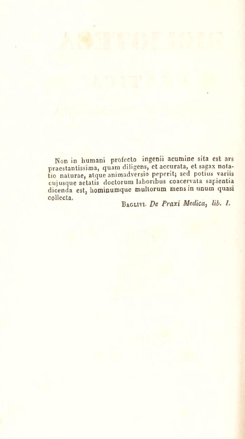 praestantissima, quam diligens, et accurata, et sagax nota- tio naturae, atque animadversio peperit; sed potius variis cuj usque aetatis doctorum laboribus coacervata sapientia dicenda est, hominumque multorum mens in unum quasi collecta. .... Baglivi- De Praxi Medica, hb. I.