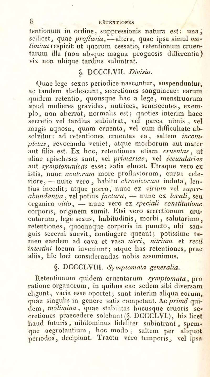 tentionum ia ordine, suppressionis natura est: una,' scilicet, quae profluvia,— altera, quae ipsa simul mo- limina respicit: ut quorum cessatio, retentionum cruen- tarum illa (non absque magna prognosis differentia) vix non ubique tardius subintrat. §. DCCCLVII. Divisio. Quae lege sexus periodice nascuntur, suspenduntur, ac tandem abolescunt, secretiones sanguineae: earum quidem retentio, quousque hac a lege, menstruorum apud mulieres gravidas, nutrices, senescentes, exem- plo, non aberrat, normalis est; quoties interim haec secretio vel tardius subintrat, vel parca nimis , vel magis aquosa, quam cruenta, vel cum difficultate ab- solvitur: ad retentiones cruentas ea, saltem incom- pletas, revocanda veniet, atque morborum aut mater aut filia est. Ex hoc, retentiones etiam cruentas, ut aliae epischeses sunt, vel primarias, vel secundarias aut symptomaticas esse; satis elucet. Utraque vero ex istis, nunc acutorum more profluviorum, cursu cele- riore,— nunc vero, habitu chronicorum induta, len- tius incedit; atque porro, nunc ex virium vel super- abundantia , vel potius jactura, — nunc ex locali, seu organico vitio, — nunc vero ex speciali constitutione corporis, originem sumit. Etsi vero secretionum cru- entarum, lege sexus, habitudinis, morbi, salutarium, retentiones, quocunque corporis in puncto, ubi san- guis secerni suevit, contingere queant; potissime ta- men eaedem ad cava et vasa uteri, narium et recti intestini locum inveniunt; atque has retentiones, prae aliis, hic loci considerandas nobis assumimus. §. DCCCLVIII. Symptomata generalia. Pietentionum quidem cruentarum symptomata, pro ratione organorum, in quibus eae sedem sibi diversam eligunt, varia esse oportet; sunt interim aliqua eorum, quae singulis in genere satis competant. Ac primo qui- dem , molimina, quae stabilitas hucusque cruoris se* cretiones praecedere solebant (§ DCCCLVI.), his licet haud futuris, nihilominus fideliter subintrant, spem- que aegrotantium , hoc modo , saltem per aliquot periodos, decipiunt. Tractu vero temporis, vel ipsa