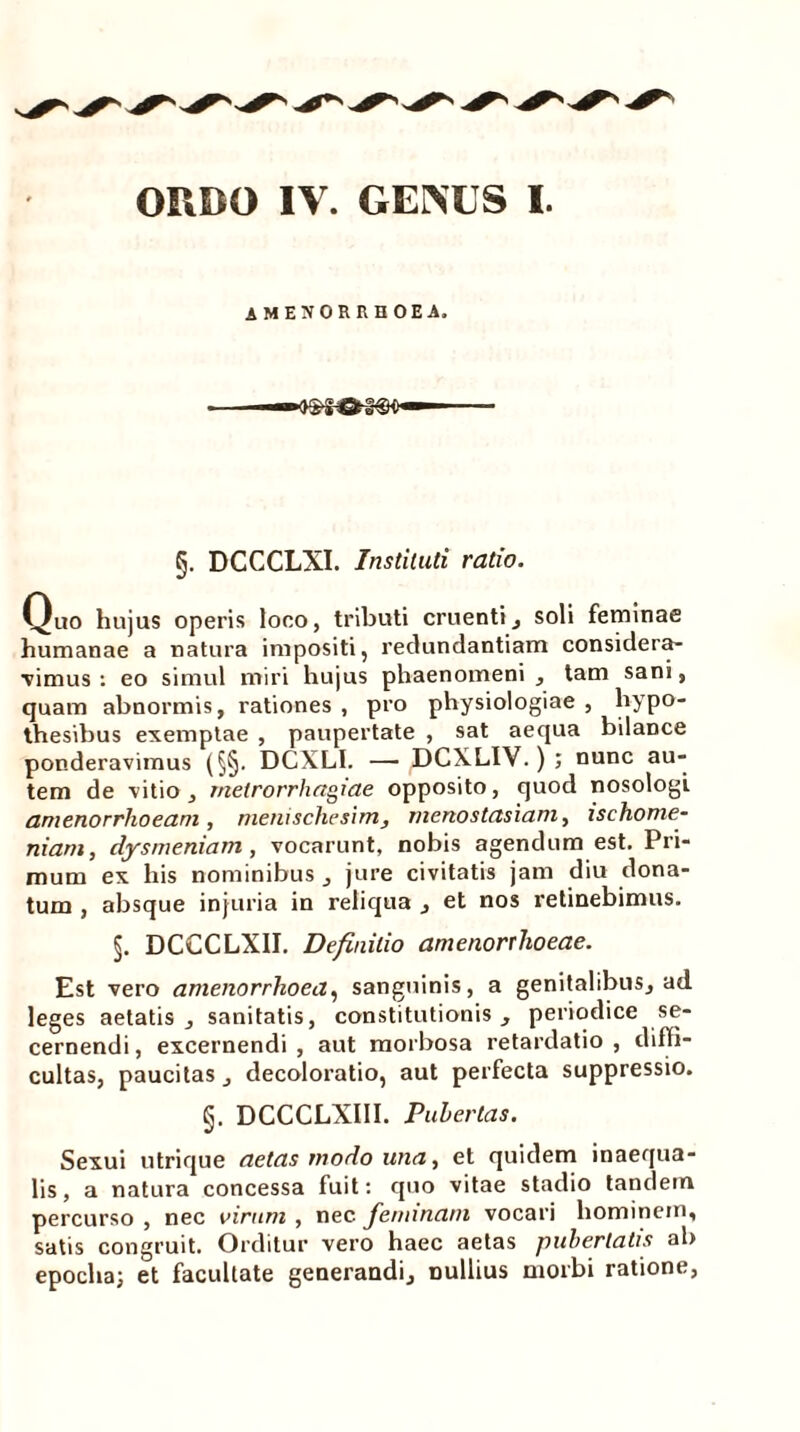 AMENORRHOEA. §. DCCCLXI. Instituti ratio. Quo hujus operis loco, tributi cruenti, soli feminae humanae a natura impositi, redundantiam considera- bimus: eo simul miri hujus phaenomeni , tam sani, quam abnormis, rationes , pro physiologiae , hypo- thesibus exemptae , paupertate , sat aequa bilance ponderavimus (§§. DCXLI. — DCXLIV.); nunc au- tem de vitio , metrorrhagiae opposito, quod nosologl amenorrhoeam, menischesim, menostasiam, ischome- niam, dysmeniam , vocarunt, nobis agendum est. Pri- mum ex his nominibus , jure civitatis jam diu dona- tum , absque injuria in reliqua , et nos retinebimus. §. DCCCLX1I. Definitio amenorrhoeae. Est vero amenorrhoea, sanguinis, a genitalibus, ad leges aetatis, sanitatis, constitutionis, periodice se- cernendi, excernendi, aut morbosa retardatio, diffi- cultas, paucitas, decoloratio, aut perfecta suppressio. §. DCCCLXIII. Pubertas. Sexui utrique aetas modo una, et quidem inaequa- lis , a natura concessa fuit: quo vitae stadio tandem percurso , nec virum , nec Jeminani vocari hominem, satis congruit. Orditur vero haec aetas pubertatis ab epocha; et facultate generandi, nullius morbi ratione,