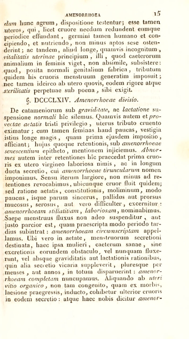 dum hunc agrum, dispositione testentur; esse tamen «teros, qui , licet cruore necdum redundent eumque periodice effundant , germini tamen humano et con- cipiendo, et nutriendo, non minus aptos sese osten- derint; ac tandem, aliud longe, quamvis incognitum, vitalitatis uterinae principium , illi , quod caeteroruxn animalium in feminis viget, non absimile, subsistere: quod, posita normali genitalium fabrica, tributum quidem his cruoris menstruum generatim imposuit ; nec tamen idcirco ab utero quovis, eodem rigore atque sterilitatis perpetuae sub poeua , sibi exigit. G. DCCCLX1V. Amenorrhoeae divisio. De catameniorum sub graviditate, ac lactatione su- spensione normali hic silemus. Quamvis autem et pro- vectae aetatis tristi privilegio , uterus tributo cruento eximatur ; cum tamen feminas haud paucas, vestigia istius longe magis , quam prima ejusdem impositio , afficiant; hujus quoque retentionis, sub amenorrhoeae senescentium epitheto , mentionem injiciemus. Abnor- mes autem inter retentiones lue praecedat prima cruo- ris ex utero virgineo laboriosa nimis , ac in longum ducta secretio, cui amenorrhoeae tiruncularum nomen imponimus. Sensu iterum largiore, non minus ad re- tentiones revocabimus, ubicunque eruor fluit quidem; sed ratione aetatis, constitutionis, moliminum, modo paucus , isque parum sincerus, pallidus aut prorsus mucosus , serosus, aut vero difficulter , excernitur : amenorrhoeam slillalitiam , laboriosam, nominabimus. Saepe menstruus fluxus non adeo suspenditur , aut justo parcior est, quam praescripta modo periodo tar- dius subintrat : amenorrhoeam circumscriptam appel- lamus. Ubi vero in aetate, menstruorum secretioni destinata, haec ipsa mulieri, caeterum sanae, sine excretionis eorundem obstaculo, vel nunquam fluxe- runt, vel absque graviditatis aut lactationis rationibus, quin alia secietio vicaria suppleverit, pluresque per menses , aut annos , in totum disparuerint : amenor- rhoeam completam nuncupamus. AJiquando ab uteri vitio organico, non tam congenito, quam ex morbis, laesione praegressis, inducto, cohibetur ulterior cruoris in eodem secretio : atque haec nobis dicitur amenor-