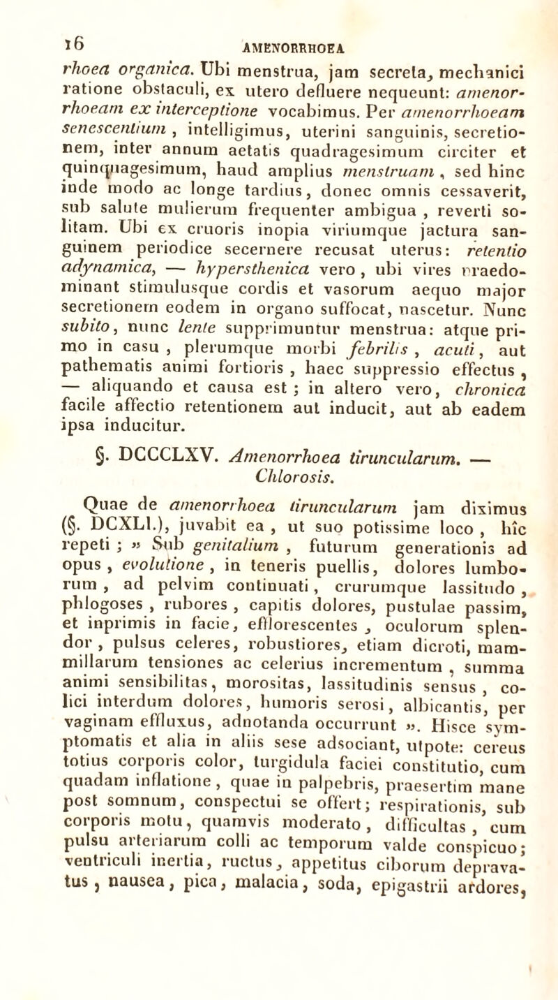 rhoea organica. Ubi menstrua, jam secreta, mechanici ratione obstaculi, ex utero defluere nequeunt: amenor- rhoeam ex interceptione vocabimus. Per amenorrhoeam senescentium , intelligimus, uterini sanguinis, secretio- nem, inter annum aetatis quadragesimum circiter et quinquagesimum, haud amplius menstruam , sed hinc inde modo ac longe tardius, donec omnis cessaverit, sub salute mulierum frequenter ambigua , reverti so- litam. Ubi ex cruoris inopia viriumque jactura san- guinem periodice secernere recusat uterus: retentio adynamica, — hypersthenica vero , ubi vires rraedo- minant stimulusque cordis et vasorum aequo major secretionem eodem in organo suffocat, nascetur. Nunc subito, nunc lente supprimuntur menstrua: atque pri- mo in casu, plerumque morbi febrilis, acuti, aut pathematis animi fortioris , haec suppressio effectus , — aliquando et causa est ; in altero vero, chronica facile affectio retentionem aut inducit, aut ab eadem ipsa inducitur. 5- DCCCLXV. Amenorrhoea tiruncularum. — Chlorosis. Quae de amenorrhoea tiruncularum jam diximus (§• DCXL1.), juvabit ea , ut suo potissime loco , lnc repeti ; » Sub genitalium , futurum generationis ad opus, evolutione, in teneris puellis, dolores lumbo- rum , ad pelvim continuati, crurumque lassitudo , phlogoses , rubores , capitis dolores, pustulae passim, et inprimis in facie, efflorescentes , oculorum splen- dor , pulsus celeres, robustiores, etiam dicroti, mam- millarum tensiones ac celerius incrementum , summa animi sensibilitas, morositas, lassitudinis sensus co- lici interdum dolores, humoris serosi, albicantis* per vaginam effluxus, adnotanda occurrunt ». Hisce Sym- ptomatis et alia in aliis sese adsociant, utpote: cereus totius corporis color, turgidula faciei constitutio, cum quadam inflatione , quae in palpebris, praesertim mane post somnum, conspectui se offert; respirationis, sub corporis motu, quamvis moderato, difficultas , cum pulsu arteriarum colli ac temporum valde conspicuo; ventriculi inertia, ructus, appetitus ciborum deprava- tus } nausea, pica, malacia, soda, epigastrii ardores,