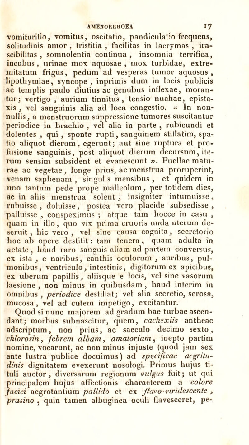 vomiturilio, vomitus, oscitatio, pandiculalio frequens, solitudinis amor , tristitia , facilitas in lacrymas , ira- scibilitas , somnolentia continua, insomnia terrifica, incubus , urinae mox aquosae , mox turbidae, extre- mitatum frigus, pedum ad vesperas tumor aquosus, lipothymiae, syncope , inprimis dum in locis publicis ac templis paulo diutius ac genubus inflexae, moran- tur; vertigo, aurium tinnitus, tensio nuchae, epista- xis , vel sanguinis alia ad loca congestio. « In non- nullis, a menstruorum suppressione tumores suscitantur periodice iu brachio , vel alia in parte , rubicundi et dolentes , qui , sponte rupti, sanguinem stillatim, spa- tio aliquot dierum, egerunt; aut sine ruptura et pro- fusione sanguinis, post aliquot dierum decursum, ite- rum sensim subsident et evanescunt ». Puellae matu- rae ac vegetae, longe prius, ac menstrua proruperint, venam saphenam , singulis mensibus , et quidem in uno tantum pede prope malleolum, per totidem dies, ae in aliis menstrua solent, insigniter intumuisse, rubuisse, doluisse, postea vero placide subsedisse , palluisse , conspeximus ; atque tam hocce in casu , quam in illo, quo vix prima cruoris unda uterum de- seruit , hic vero, vel sine causa cognita, secretorio hoc ab opere destitit: tam tenera , quam adulta in aetate, haud raro sanguis aliam ad partem conversus, ex ista, e naribus, canthis oculorum, auribus, pul- monibus, ventriculo, intestinis, digitorum ex apicibus, ex uberum papillis, aliisque e locis, vel sine vasorum laesione , non minus in quibusdam , haud interim in omnibus , periodice destillat; vel alia secretio, serosa, mucosa, vel ad culem impetigo, excitantur. Quod si nunc majorem ad gradum hae turbae ascen- dant; morbus subnascitur, quem, cachexiis antheac adscriptum, non prius, ac saeculo decimo sexto, chlorosin, febrem albam, amatoriam, inepto partim nomine, vocarunt, ac non minus injuste (quod jam sex ante lustra publice docuimus) ad specificae aegritu- dinis dignitatem evexerunt nosologi. Primus hujus ti- tuli auctor, diversarum regionum vulgus fuit; ut qui principalem hujus affectionis characterem a colore faciei aegrotantium pallido et ex Jlavo-viridescente , prasino , quin tamen albuginea oculi flavesceret, pe-