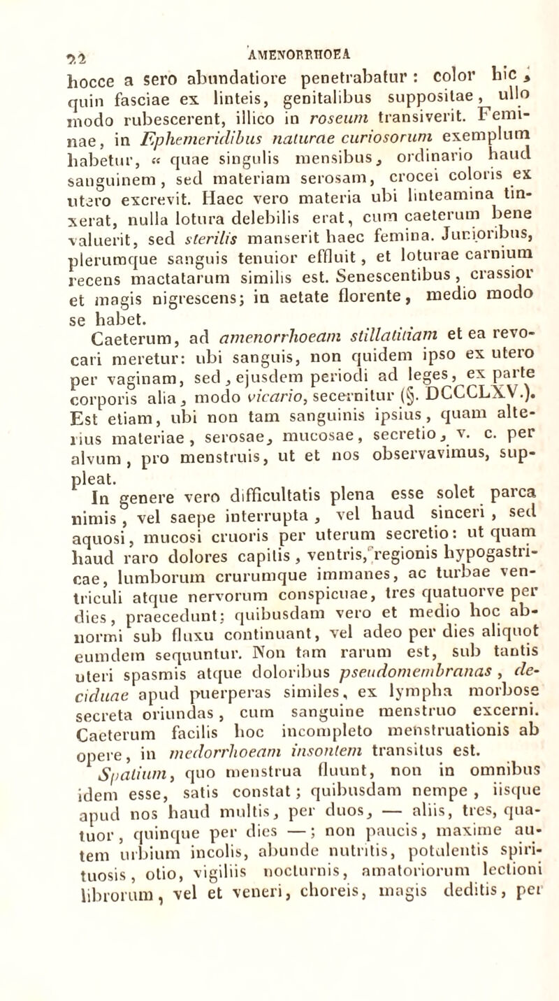 hocce a sero abnndatiore penetrabatur: color liic * quin fasciae ex linteis, genitalibus suppositae, ullo inodo rubescerent, illico in roseum transiverit. Femi- nae, in Ephemeridibus naturae curiosorum exemplum habetur, « quae singulis mensibus, ordinario haucl sanguinem, sed materiam serosam, crocei coloris ex utero excrevit. Haec vero materia ubi linteamina tin- xerat, nulla lotura delebilis erat, cum caeterum bene valuerit, sed sterilis manserit haec femina. Junioribus, plerumque sanguis tenuior effluit , et loturae carnium recens mactatarum similis est. Senescentibus , crassior et magis nigrescens; in aetate florente, medio modo se habet. Caeterum, ad amenorrhoeam stillalinam et ea revo- cari meretur: ubi sanguis, non quidem ipso ex utero per vaginam, sed , ejusdem periodi ad leges, ex pai te corporis alia, modo vicario, secernitur (§. DCCCLXV.). Est etiam, ubi non tam sanguinis ipsius, quam alte- rius materiae, serosae, mucosae, secretio, v. c. per alvum, pro menstruis, ut et nos observavimus, sup- pleat. In genere vero difficultatis plena esse solet parca nimis , vel saepe interrupta , vel haud sinceii , sed aquosi, mucosi cruoris per uterum secretio: ut quam haud raro dolores capitis , ventris, 'regionis hypogastri- cae, lumborum crurumque immanes, ac turbae ven- triculi atque nervorum conspicuae, tres quatuorve per dies, praecedunt; quibusdam vero et medio hoc ab- normi sub fluxu continuant, vel adeo per dies aliquot eumdetn sequuntur. Non tam rarum est, sub tantis uteri spasmis atque doloribus pseudomembranas , de- ciduae apud puerperas similes, ex lympha morbose secreta oriundas, cum sanguine menstruo excerni. Caeterum facilis hoc incompleto menstruationis ab opci c) m jucdorrlioecttii msofitcnz tinnsitus est. Spatium, quo menstrua fluunt, non in omnibus idem esse, satis constat; quibusdam nempe, iisque apud nos haud multis, per duos, — aliis, tres, qua- tuor, quinque per dies —; non paucis, maxime au- tem urbium incolis, abunde nutritis, potulentis spiri- tuosis, otio, vigiliis nocturnis, amatoriorum lectioni librorum, vel et veneri, choreis, magis deditis, per