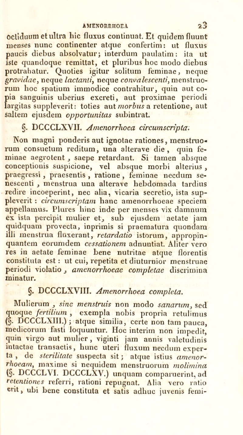 oclidiuim et ultra hic fluxus continuat. Et quidem fluunt menses nunc continenter atque confertim: ut fluxus paucis diebus absolvatur; interdum paulatim: ita ut iste quandoque remittat, et pluribus hoc modo diebus protrahatur. Quoties igitur solitum feminae, neque gravidae, neque lactanti, neque convalescenti, menstruo- rum hoc spatium immodice contrahitur, quin aut co- pia sanguinis uberius excreti, aut proximae periodi largitas suppleverit: toties aut morbus a xelentione, aut saltem ejusdem opportunitas subintrat. §. DCCCLXVII. Amenorrhoea circumscripta. Non magni ponderis aut ignotae rationes, menstruo- rum consuetum reditum, una alterave die, quin fe- miuae aegrotent , saepe retardant. Si tamen absque conceptionis suspicione, vel absque morbi alterius , praegressi , praesentis , ratione , feminae necdum se- nescenti , menstrua una alterave hebdomada tardius redire incoeperint, nec alia, vicaria secretio, ista sup- pleverit : circumscriptam hanc amenorrhoeae speciem appellamus. Plures hinc inde per menses vix damnum ex ista percipit mulier et^ sub ejusdem aetate jam quidquam provecta, inprimis si praematura quondam illi menstrua fluxerant, retardatio istorum, appropin- quantem eorumdem cessationem adnuntiat. Aliter vero res in aetate feminae bene nutritae atque florentis constituta est : ut cui, repetita et diuturnior menstruae periodi violatio , amenorrhoeae completae discrimina minatur. §. DCCCLXVIII. Amenorrhoea completa. Mulierum sine menstruis non modo sanarum, sed quoque fertilium , exempla nobis propria retulimus (§• DCCCLXIII.) ; atque similia, certe non tam pauca, medicorum fasti loquuntur. Hoc interim non impedit, quin virgo aut mulier , viginti jam annis valetudinis intactae transactis, hunc uteri fluxum necdum exper- ta , de sterilitate suspecta sit; atque istius amenor- rhoeam, maxime si nequidem menstruorum molimina (§. DCCCLVI. DCCCLXV.) unquam comparuerint, ad retentiones referri, rationi repugnat. Alia vero ratio eril > obi bene constituta et satis adhuc juvenis femi-