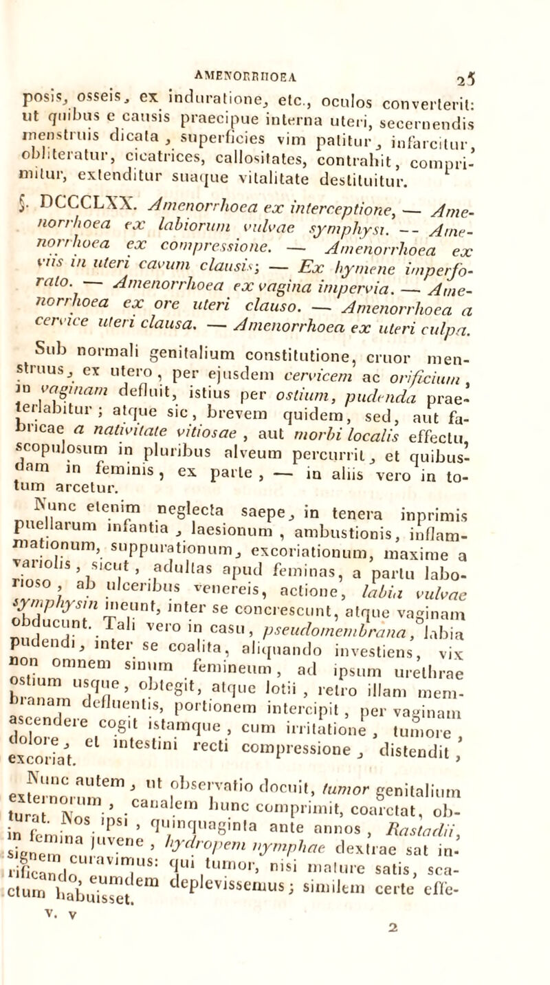 posis_, osseis, ex induratione, etc., oculos converterit: ut quibus e causis praecipue interna uteri, secernendis menstruis dicata, superficies vim patitur, infarcitur obi iteratur, cicatrices, callositates, contrahit, compri- mitur, extenditur suaque vitalitate destituitur. DCCCLXX. Amenorrhoea ex interceptione, — Ame- norrhoea ex labiorum milvae symphysi. -- Ame- norrhoea ex compressione. — Amenorrhoea ex vus 1,1 uteri cavum clausis; — Ex liymene imperfo- rato. Amenorrhoea ex vagina impervia. — Ame- norrhoea ex ore uteri clauso. — Amenorrhoea a cervice uteri clausa. — Amenorrhoea ex uteri culpa. Sub normali genitalium constitutione, eruor men- struus, ex utero, per ejusdem cervicem ac orificium, m vaginam defluit, istius per ostium, pudenda prae- Jenabitur ; atque sic, brevem quidem, sed, aut fa- bricae a nativitate vitiosae , aut morbi localis effectu, scopulosum in pluribus alveum percurrit, et quibus- dam m feminis, ex parte , — in aliis vero in to- tum arcetur. Nunc etenim neglecta saepe, in tenera inprimis puellarum infantia, laesionum, ambustionis, inflam- mationum, suppurationum, excoriationum, maxime a rinVn 1S ’ 7SICL|‘t ’ ,fcIullas apud feminas, a partu labo- rioso ab ulceribus venereis, actione, labia vulvae Vnpkrsm meunf, inter se concrescunt, atque vaginam ducunt. Tali vero in casu, pseudomembrana, labia P en 1 j inter se coalita, aliquando investiens, vix on omnem sinum femineum, ad ipsum urethrae ostium usque, obtegit, atque lotii, retro illam mem- b a„am defluentis, portionem intercipit, per vaginam ascendere cogit istamque , cum irritatione , tumore excoriat. * ,eCti comP,essioe, distendit ,’ exfernomm61' °bse,.vatio docuit, tumor genitalium tura Nn, i’ •Canalem ^dnc comprimit, coarctat, ob- • <• ‘ 1Nos. 'PSI > quinquaginta ante annos , Rastadii Sau'UVene ■ hydr0pem <le*l’.ae ... in-’ ri&r 'T*! I',1™* nisi «>»'«» satis, sca- ctum habuisset Cm deP evlssenms J similtin certe effit- V. V 2