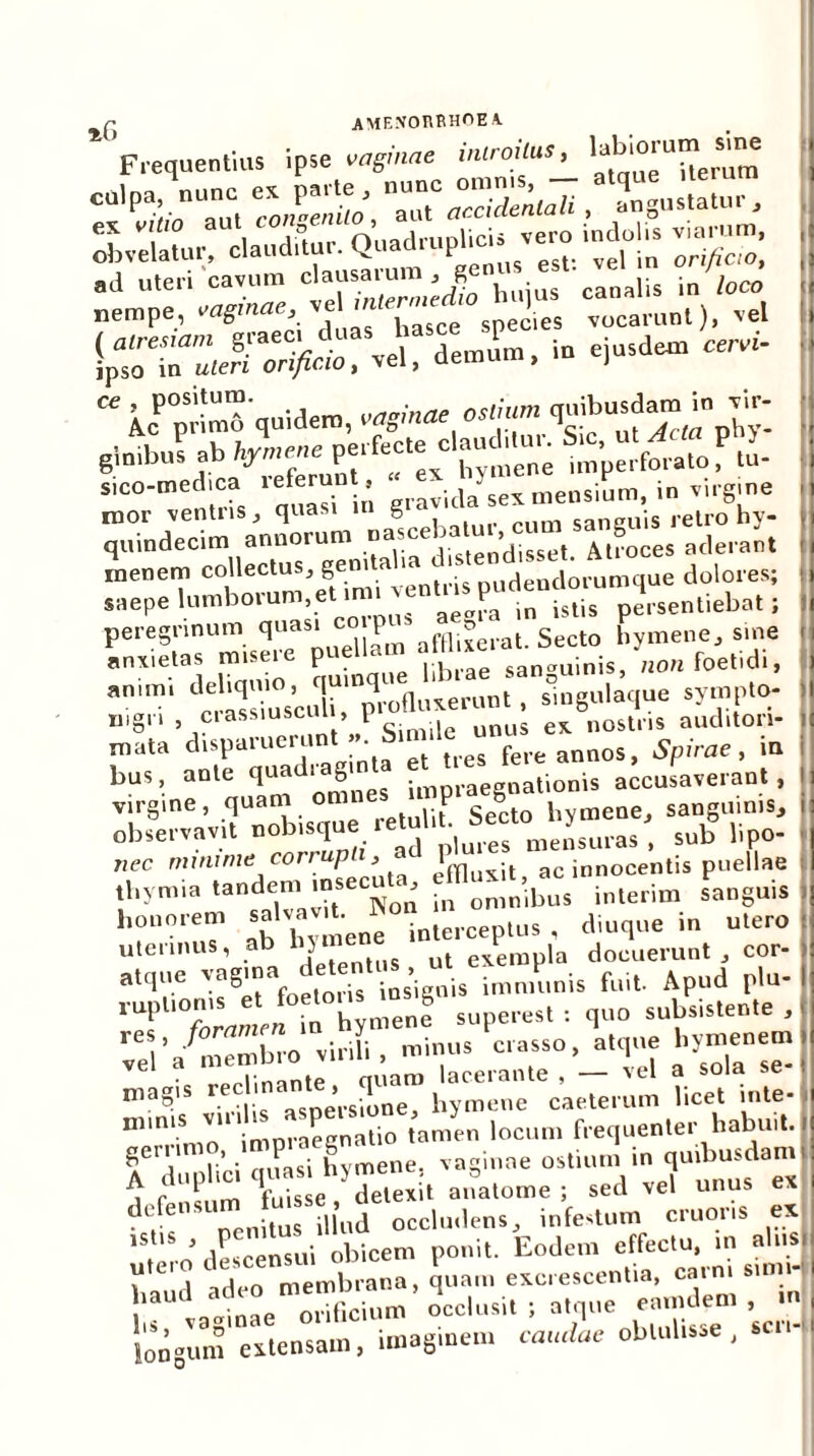 r AME.VOUEHOEA. Frequentius ipse «aginae introitus, ^'Orutn s^ue culpa, nunc « parte ^ ~‘ gustatur, ; ■  icP°;S quident, «aginae ostnan ^T£ i «Wbi -b perfecte^claudibru S,c, £ P stco-medica leferm, . . vid/se, meosium, in virgme mor ventris, quasi m g saneuis retro hy- i quindecim annorum nascebatu , At»oces aclerant i inenem collectus, genita ia. is U(jendorumque dolores; i s,epe lumborum,e.muaen.nspudendm ^ . peregrinum quas* Pm afflj*erat. Secto hymene, sine ] anxietas umere pueUam allhso „„„ foelidi, amm. de . ,iro(|„xemnt, singulaque sympto- rngn ciassiuscuu, i nostris auditori- i mata disparuerunt «. Simile unu^ in bus, ante q^diaSin impraegnalionis accusaverant , I virgine, quam om P g °t bymene, sanguinis, i observavit p,„«f meLra»', sub lipc nec mininus corrupi , 1 ac innocentis puellae : tliymia tandem msecuta efflu, t. ^ honorem «'^J^rcep.us . diuque in utero : uterinus, ab byme exempla docuerunt, cor- ! vel a iiiemuiv * n’a?iS S^rsiSXbymene caele,mm Ticet inte-l min‘S imm aecnatio tamen locum frequenter habuit. I geriim , ‘ hvmene. vaginae ostium in quibusdam! A fdup ^qSe detexit anatome ; sed vel unus ex de ensu 01^8 occludens, infestum cruons ex utero’descensui obicem ponit. Eodem effectu, m alita V 1 ndco membrana, quam excrescentia, cami sim li: ^^“oriBcium^ Liusitta^re emu^t ,cm[ loJSemZ tmagmeo, catulae obtulisse , scr,-