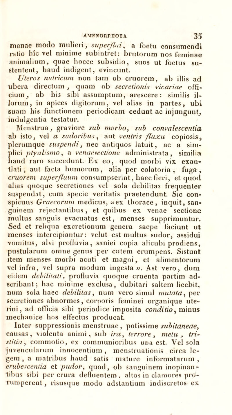 manae modo mulieri, superflui, a foetu consumendi ratio hic vel minime subintret: brutorum nos feminae animalium, quae hocce subsidio, suos ut foetus su- stentent, haud indigent, evincunt. Uteros nutricum non tam ob cruorem, ab illis ad ubera directum quam ob secretionis vicariae offi- cium, ab his sibi assumptum, arescere: similis il- lorum, in apices digitorum, vel alias in partes, ubi suam his functionem periodicam cedunt ac injungunt, indulgentia testatur. Menstrua, graviore sub morbo, sub convalescentia ab isto, vel a sudoribus, aut veniris fluxu copiosis, jlerumque suspendi, nec antiquos latuit, ac a sim- dici ptyalismo, a venaeseclione administrata, similia laud raro succedunt. Ex eo, quod morbi vix exan- tlati, aut facta humorum, alia per colatoria , fuga, cruorem superfluum consumpserint, haec fieri, et quod ahas quoque secretiones vel sola debilitas frequenter suspendat, cum specie veritatis praetendunt. Sic con- spicuus Graecorum medicus, «ex thorace, inquit, san- guinem rejectantibus, et quibus ex venae sectione multus sanguis evacuatus est, menses supprimuntur. Sed et reliqua exeretionum genera saepe faciunt ut menses intercipiantur: velut est multus sudor, assidui vomitus, alvi profluvia, saniei copia alicubi prodiens, pustularum omne genus per cutem erumpens. Sistunt item menses morbi acuti et magni, et alimentorum vel infra, vel supra modum ingesta ». Ast vero, dum eidem debilitati, profluvia quoque cruenta partim ad- scribant; hac minime exclusa, dubitari saltem licebit, num sola haec debilitas, num vero simul mutata, per secretiones abnormes, corporis feminei organique ute- rini, ad officia sibi periodice imposita conditio, minus mechanice hos effectus producat. Inter suppressionis menstruae, potissime subitaneae, causas, violenta animi, sub ira, terrore, metu . tri- stitia, commotio, ex communioribus uria est. Vel sola juvencularum innocentium , menstruationis circa le- gem , a matribus haud satis mature informatarum , erubescentia et pudor, quod, ob sanguinem inopinan- tibus sibi per crura defluentem , altos in clamores prd- rumperent, risusque modo adslantium indiscretos ex