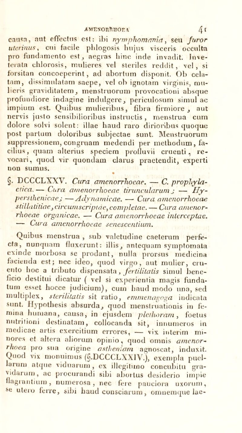 causa, aut effectus esi: ibi nympham fini a, seu Juror uterinus, cui facile phlogosis lmjus visceris occulto pro fundamento est, aegras liinc inde invadit. Inve- terata chlorosis, mulieres vel steriles reddit, vel, si forsitan concoeperint, ad abortum disponit. Ob cela- tam, dissimulatam saepe, vel ob ignotam virginis, mu- lieris graviditatemj menstruorum provocationi absque profundiore indagine indulgere, periculosum simul ac impium est. Quibus mulieribus, fibra firmiore 3 aut nervis justo sensibilioribus instructis, menstrua cum dolore solvi solent: illae haud raro dirioribus quoque post parium doloribus subjectae sunt. Menstruorum suppressionem, congruam medendi per methodum, fa- cilius, quam alterius speciem profluvii cruenti, re- vocari, quod vir quondam clarus praetendit, experti non sumus. §• DCCCLXXV. Cura amenorrhoeae. — C. prophyla- ctica.— Cura amenorrhoeae tiruncularum j ■— Hy- persthenicaej —Adynamieae. —• Cura amenorrhoeae stdlaliliaejcircuniscriptde,completae. — Cura amenor- rhoeae organicae. — Cura amenorrhoeae interceptae. — Cura amenorrhoeae senescentium. Quibus menstrua , sub valetudine caeterum perfe- cta, nunquam fluxerunt: illis^ antequam symptomata exinde morbosa se prodant, nulla prorsus medicina facienda est; nec ideo, quod virgo, aut mulier, cru- ento hoc a tributo dispensata, fertilitatis simul bene- ficio destitui dicatur ( vel si experientia magis funda- tum esset hocce judicium), cum haud modo una, sed multiplex, sterilitatis sit ratio, emrnenagoga indicata sunt. Hypothesis absurda^ quod menstruationis in fe- mina humana, causa, in ejusdem plcihoram, foetus nutrilioni destinatam, collocanda sit, innumeros iu medicae artis exercitium errores, — vix interim mi- nores et altera aliorum opinio, quod omnis amenor- rhoea pro sua origine aslheniam agnoscat, induxit. Quod vix monuimus (G.DCCCLXX1V.), exempla puel- larum atque viduarum, ex illegitimo concubitu gra- vidarum, ac procurandi sibi abortus desiderio impie flagrantium, numerosa, nec fere pauciora uxorum, se utero ferre, sibi haud consciarum, omuemque lae-