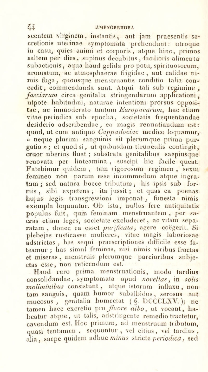 scentem virginem, instantis, aut jam praesentis se- cretionis uterinae symptomata prehendunt: utroque in casu, quies animi et corporis, atque hinc, primos saltem per dies, supinus decubitus, facilioris alimenta subactionis, aqua haud gelida pro potu, spirituosorum, aromatum, ac atmosphaerae frigidae , aut calidae ni- mis fuga, quousque menstruantis conditio talia con- cedit , commendanda sunt. Atqui tali sub regimine , fasciarum circa genitalia stringendarum applicationi , utpote habitudini, naturae intentioni prorsus opposi- tae, ac immoderato tantum Europaearum, hac etiam vitae periodica sub epocha, societatis frequentandae desiderio adscribendae, eo magis renuntiandum est: quod, ut cum antiquo Cappadociae medico loquamur, « neque plurimi sanguinis sit plerumque prima pur- gatio « ; et quod si, ut quibusdam tirunculis contingit, eruor uberius fluat ; substrata genitalibus saepiusque renovata per linteamina , suscipi hic facile queat. Fatebimur quidem, tam rigorosum regimen, sexui femineo non parum esse incommodum atque ingra- tum ; sed natura liocce tributum , his ipsis sub for- mis , sibi expetens ; ita jussit ; et quas ea poenas hujus legis transgressioni imponat , funesta nimis exempla loquuntur. Ob ista, nullus fere antiquitatis populus fuit, quin feminam menstruantem , per sa- cras etiam leges, societate excluderet, ac vitam sepa- ratam , donec ea esset purificata, agere coegerit. Si plebejas rusticasve mulieres, vitae magis laboriosae adstriclas , has sequi praescriptiones difficile esse fa- teamur ; has simul feminas, nisi nimis viribus fractas et miseras, menstruis plerumque parcioribus subje- ctas esse, non reticendum est. Haud raro prima menstruationis, modo tardius consolidandae, symptomata apud novellas, in solis moliminibus consistunt, atque istorum influxu, non tam sanguis, quam humor subalbidus, serosus aut mucosus, genitalia lnimectat ( §. UCCCLXV.); ne tamen haec exactio pro fluore albo, ut vocant, ha- beatur atque, ut talis, adstiingente remedio tractetur, cavendum est. IIoc primum, ad menstruum tribulum, quasi tentamen , sequuntur , vel citius , vel tardius , alia, saepe quidem adhuc mi/ms stricte periodica, sed