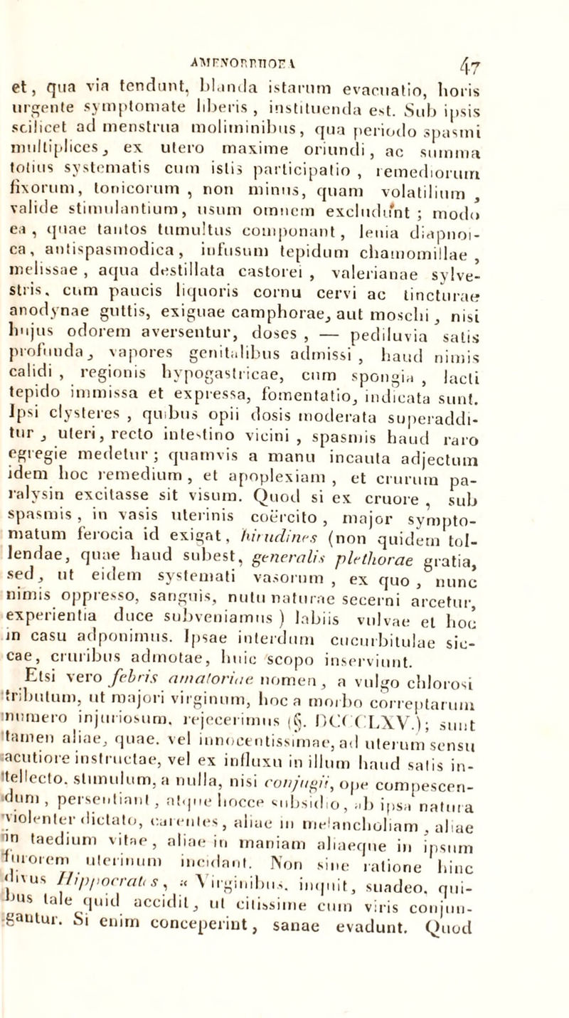 ■AMFXOr.r.TIOIM [yj et, qua via tendunt, blanda istarum evacuatio, horis urgente symptomate liberis , instituenda est. Sub ipsis scilicet ad menstrua moliminibus, qua periodo spasmi multiplices, ex utero maxime oriundi, ac summa totius systematis cum istis participatio , remediorum fixorum, Ionicorum , non minus, quam volatilium , valide stimulantium, usum omnem excludunt; modo ea, quae tantos tumultus componant, lenia diapnoi- ca, antispasmodica, infusum tepidum chamomillae, melissae , aqua destillata castorei , valerianae sylve- stris. cum paucis liquoris cornu cervi ac tincturae anodynae guttis, exiguae camphorae, aut mosclii, nisi hujus odorem aversentur, doses , — pediluvia satis profunda, vapores genitalibus admissi , haud nimis calidi , regionis hypogastricae, cum spongia , lacti tepido immissa et expressa, fomentatio, indicata sunt. Ipsi clysteres , quibus opii dosis moderata superaddi- tur , uteri, recto intestino vicini , spasmis haud raro egregie medetur ; quamvis a manu incauta adjectum idem hoc remedium, et apoplexiam, et crurum pa- ralysin excitasse sit visum. Quod si ex cruore sub spasmis , in vasis uterinis coercito , major sympto- matum ferocia id exigat, hirudines (non quidem tol- lendae, quae haud subest, generalis plethorae gratia, sed, ut eidem systemati vasorum, ex quo, nunc nimis oppresso, sanguis, nutu naturae secerni arcetur, experientia duce subveniamus ) labiis vulvae et hoc in casu adponimus. Ipsae interdum cucurbitulae sic- cae, cruribus admotae, huic scopo inserviunt. Etsi vero febris amatoriae. nomen, a vulgo chlorosi ‘tribulum, ut majori virginum, hoc a morbo correptarum in umero injuriosum, rejecerimus (§. DO CLXV ); sunt tamen aliae, quae, vel innocentissimae, ad uterum sensu sacutiore instructae, vel ex influxu in illum haud salis in- tellecto. stimulum, a nulla, nisi conjugii, ope compescen- ■dum , persentiant, atque l.occe «mbsid.o, „b ipsa natura ^lolenter dictato, carentes, aliae in melancholiam , aliae >n taedium vitae, aliae in maniam aliaeque in ipsum lurorem uterinum incidant. Nor. sine ratione hinc , us H'PI'°cratiS, •< Virginibus, imp.it, suadeo, qui- j is ta t quid accidit, ut citissime cum viris cotijuu- -gautur. Si enim conceperint, sanae evadunt. Quod