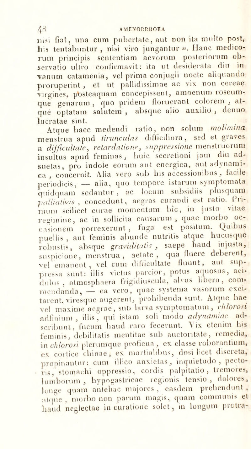 /£K AMENOnP.IlOHA jusi fiat, una cum pubertate, aut non ita multo post, his tenlabuntur , nisi viro jungantur ». Hanc medico- rum principis sententiam aevorum posteriorum ob- servatio ultro confirmavit: ita ut desiderata diu in vanum catamenia, vel prima conjugii nocte aliquando proruperint, et ut pallidissimae ac vix non ceieae virgines, ptosteaquam concepissent, amoenum roseum- qne genarum , quo pridem floruerant colorem , at- que optatam salutem , absque alio auxilio , denuo lucratae sint. Atque haec medendi ratio, non solum molimina. menstrua apud tirunculas difficiliora, sed et graves a dijficiiltate, retardatione, suppressione menstruorum insultus apud feminas, huic secretioni jam diu ad- suetas, pro indole eorum aut energica, aut advnami- <ca . concernit. Alia vero sub lns accessionibus, lacile periodicis, — alia, quo tempore istarum symptomata quidquam sedantur , ac locum subsidiis plusquam jialliathus , concedunt, aegras curandi est ratio, fin- imini scilicet curae momentum lue, in justo vitae j-egimine, ac in sollicita causarum , quae moibo oc- casionem porrexerunt , tuga est positum. Quibus puellis , aut feminis abunde nutritis atque hucusque robustis, absque graviditatis , saepe haud injusta, suspicione, menstrua, aetate , qua fluere debeient, ■vel emanent , vel cum difficultate fluunt, aut sup- pressa sunt: illis victus parcior, potus aquosus, aci- ciuliis , almospbaera frigidiuscula, alsus libera, com- mendanda, — ea vero, quae systema vasorum exci- tarent, viresque augerent, prohibenda sunt. Atque hae vel maxime aegrae, sub larva symptomatum , cldorosi adflnium . illis, qui istam soli modo adynamiae ad- scribunt, fucum haud raro fecerunt. ’\ ix etenim lns feminis, debilitatis mentitae sub auctoritate, remedia, in cldorosi plerumque proficua , ex classe roborantium, e\ cortice cliinae, ex martialibus, dosi licet discreta, propinantur: cum illico anxietas, inquietudo, pecto- ■ ns. stomachi oppressio, cordis palpitatio, tremores, lumborum, hypogastricae regionis tensio, dolores, longe quam antehac majores , easdem prehendunt , atque , morbo non parum magis, quam communis et haud neglectae in curatione solet, iu longum protra-