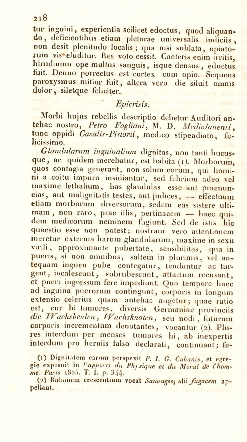 tur inguini, experientia scilicet edoclus, quod aliquan- do , deficientibus etiam pletorae universalis indiciis , non desit plenitudo localis; qua nisi sublata, opiato- rum vis'eluditur. Res volo cessit. Caeleris enim irritis, hirudinum ope mullus sanguis, isque densus , eductus fuit. Denuo porrectus est cortex cum opio. Sequens paroxysmus mitior fuit, altera vero die siluit omnis dolor, siletque feliciter.. Epie risis. M°rbi hujus rebellis descriptio debetur Auditori an- tehac nostro, Petro Fogltani, M. D. Mediolanensi, tunc oppidi Casalis-Pistoni, medico stipendiato, fe- licissimo. Glandularum inguinalium dignitas, non tanti hucus- que, ac quidem merebatur, est habita (i). Morborum, quos contagia generant, non solum eorum, qui homi- ni a coitu impuro insidiantur, sed febrium adeo vel maxime lethahum, has glandulas esse aut praenun- cias, aut malignitatis testes, aut judices, — effectuum etiam morborum diversorum, sedem eas sistere ulti- mam, non raro, prae illis, pertinacem — haec qui- dem medicorum neminem fugiunt. Sed de istis hic quaestio esse non potest; nostram vero attentionem meretur extrema harum glandularum, maxime in sexu virili, approximante pubertate, seusibilitas, qua in pueris, si non omnibus, saltem in plurimis, vel an- tequam inguen pube contegatur, tenduntur ac tur- gent, incalescunt, subrubescunt, attactum recusant, et pueri ingressum fere impediunt. Quo tempore haec ad inguina puerorum contingunt, corporis in longum extensio celerius quam antehac augetur; quae ratio est, cur hi tumores, diversis Germaniae provinciis die Jl achsbeulen , 7 / achsknoten, seu nodi, futurum corporis incrementum denotantes, vocantur (2). Plu- res interdum per menses tumores hi, ab inexpertis interdum pro herniis falso declarati, continuant; fe- ,(0 Dignitatem earum perspexit P. /. G. Cabanis, et egre- gie exposuit in Papperis du Ph) sique et du Morat de 1'hom- me Paris i8o5. T. 1. p. 344- (2) Bubonem crescentium vocat Saueagesj alii fugacem ap- pclfaut.