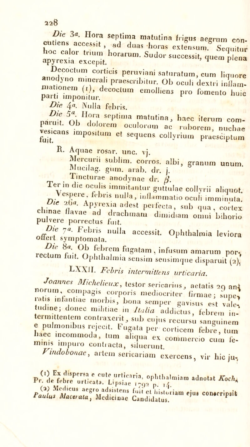 Die 3«. Hora septima matutina frigus aegrum con. cuttens accessit , ,d duas horas extensum.6 Sequitur apyrexia'excepit.^°lalUm Sudo''suc“«''. >I<™ plena Deletum corticis peruviani saturatum, cum liquore anodyno minerali praescribitur. Ob oculi dextri udlam- parti i^po^/ur ClUm *moUieDS P‘° ^ic Die 4«. Nulla febris. namd n'hH<M Sep‘ima ™afutina* haec ile,'um com- pati.,t. Ob dolorem oculorum ac ruborem, nuchae vesicans impositum et sequens collyrium praecipium R. Aquae rosar. unc. vj. Mercurii sublim. corros. albi, granum unum. Mucilag. gum. arab. dr. j. Tincturae anodynae dr. fi. Ter in die oculis i,nmitanlur guttulae collyrii aliquot, cspeie. ebris nulla, inflammatio oculi imminuta. rliinip fl Apy,.'eXJa a?eSl Perfecla» Sllb flna. cortex nae flavae ad drachmam dimidiam omni bihorio pulvere porrectus fuit. D,e 7«. Febris nulla accessit. Ophthalmia leviora oilert symptomata. recmt8f\°n [cbrem fugatam , infusum amarum por-, ni . phlhalmia sensim sensimque disparuit (2), LXXII. Febris intermittens urticaria. Joannes Michelieux, testor sericarius, aetatis 2n an-l norum compagis corporis mediocriter firmae; supe, ‘VJ? mfa,n e ,n°,lbis’ bona semPe*- gavisus est ville' ludine; donec m.I.t.ae in Italia addictus, febrem in- termittentem contraxerit, sub cujus recursu sanguinem e pulmonibus rejecit, fugata per corticem febre, tum aec incommoda, tum aliqua ex commercio cum fe- mims impuro conti acta, siluerunt. Vindobonae, artem sericariam exercens, vir hic ju- -j—* aifiiiir* ,i0‘ eo“:[il