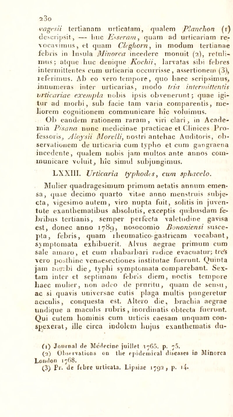 vagesii tertianam nrlicafam, qualem Plancium (r) descripsit, — Ime Exseram, quam ad urticariam re- vocavimus, et quam Clcghorn, in modum tertianae febris in Insula Minorca incedere monuit (2), retuli- mus; atque luic denique Kochii, larvatas sibi febres intermittentes cum urticaria occurrisse, assertionem (3), referimus. Ab eo vero tempore, quo baec scripsimus, innumeras inter urticarias, modo tria intermittentis urticariae exe/njjla nobis ipsis obvenerunt; quae igi- tur ad morbi, sub facie tam varia comparentis, me- liorem cognitionem communicare hic voluimus. OI) eandem rationem raram, viri clari, in Acade- mia Pisana nunc medicinae praclicae et Clinices Pro- fessoris, Aloysii fllorelli, nostri antehac Auditoris, ob- servationem de urticaria cum typho et cum gangraena incedente, qualem nobis jam multos ante annos com- municare voluit, lnc simul subjungimus. LXXIII. Urticaria typhodes, cum sphacelo. Mulier quadragesimum primum aetatis annum emen- sa, quae decimo quarto vitae anno menstruis subje- cta, vigesimo autem, viro nupta fuit, solitis in juven- tute exanthematibus absolutis, exceptis quibusdam fe- bribus tertianis, semper perfecta valetudine gavisa est, donec anno 1789, nosocomio Bononiensi susce- pta, febris, quam rheumatico gastricam vocabant, symptomata exhibuerit. Alvus aegrae primum cum sale amaro, et cum rhabarbari radice evacuatur; tre‘s vero posthinc venaeseclioues institutae fuerunt. Quinta jam rutfrbi die, typhi symptomata comparebant. Sex- tam inter et septimam febris diem, noctis tempore baec mulier, non adeo de pruritu, quam de sensu, ac si quavis universae cutis plaga multis pungeretur aciculis, conquesta est. Altero die, brachia aegrae undique a maculis rubris , inordinatis oblecta fuerunt. Qui cutem hominis cum urticis caesam unquam con- spexerat, ille circa indolem hujus exanthematis du- (1) Journal He Meilecine juillet 1^65. p. j5. (2) Observalioiis 011 tlie epidemica! tliseases in Minorca London 17(18. (3) Pr. ite ftbre urticata. Lipsiae 1792, p. <4-