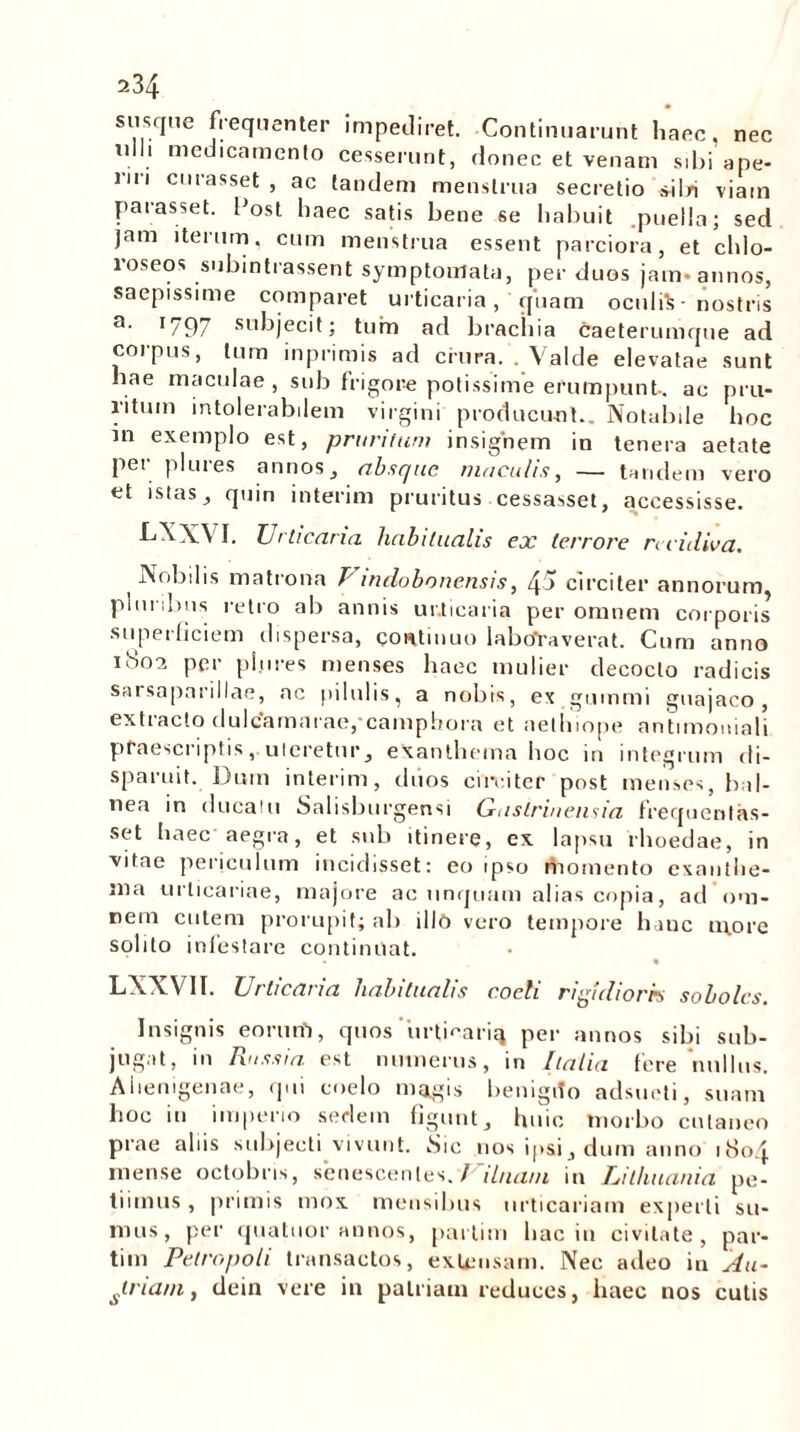 susque frequenter impediret. Continuarunt haec, nec ulli medicamento cesserunt, donec et venam sibi ape- lii i curasset , ac tandem menstrua secretio silri viam parasset. Post haec satis bene se habuit .puella; sed jam iterum, cum menstrua essent parciora, et chlo- roseos subintrassem symptomata, per duos jam- annos, saepissime comparet urticaria, quam oculi!? ■ nostris a‘ r797 subjecit; tum ad brachia caeterumque ad coipus, tum inprimis ad crura. . Valde elevatae sunt hae maculae, sub frigore potissime erumpunt, ac pru- ritum intolerabilem virgini producunt.. Notabile hoc in exemplo est, pruritum insignem in tenera aetate per plures annos, absque maculis, — tandem vero et istas, quin interim pruritus cessasset, accessisse. LXXVI. Urticaria habitualis ex terrore recidiva. Nobilis matrona V indobonensis, 45 circiter annorum pluribus retro ab annis urticaria per omnem corporis superficiem dispersa, continuo labtfraverat. Cum anno iboa per plures menses haec mulier decocto radicis sarsaparillae, ac pilulis, a nobis, ex guinmi guajaco , extracto dulcamarae,'camphora et aelhiope antimoniali praescriptis, uteretur, exanthema hoc in integrum di- sparuit. Dum interim, duos circiter post menses, b d- nea in ducatu Salisburgensi Gastrineusia frequenlas- set haec aegra, et sub itinere, ex lapsu rhoedae, in vitae periculum incidisset: eo ipso momento exanthe- ma urticariae, majore ac unquam alias copia, ad om- nem cutem prorupit; ab illo vero tempore hanc more solito infestare continuat. LNXV1I. Urticaria habitualis coeli rigidioris sololcs. Insignis eorum, quos urfieariq per annos sibi sub- jugat, in Russi a est numerus, in [talia fere nullus. Alienigenae, qui coelo magis benigito adsueti, suam hoc in imperio seriem figunt, huic morbo cutaneo prae aliis subjecti vivunt. Sic nos ipsi , dum anno 1804 mense octobris, senescentes. / ihuvn in Uithuania pe- tiimus , primis mox mensibus urticariam experti su- mus, per quatuor annos, partim hac in civitate, par- tim Petropoli transactos, extensam. Nec adeo in Au- slnam, dein vere in patriam reduces, haec nos culis