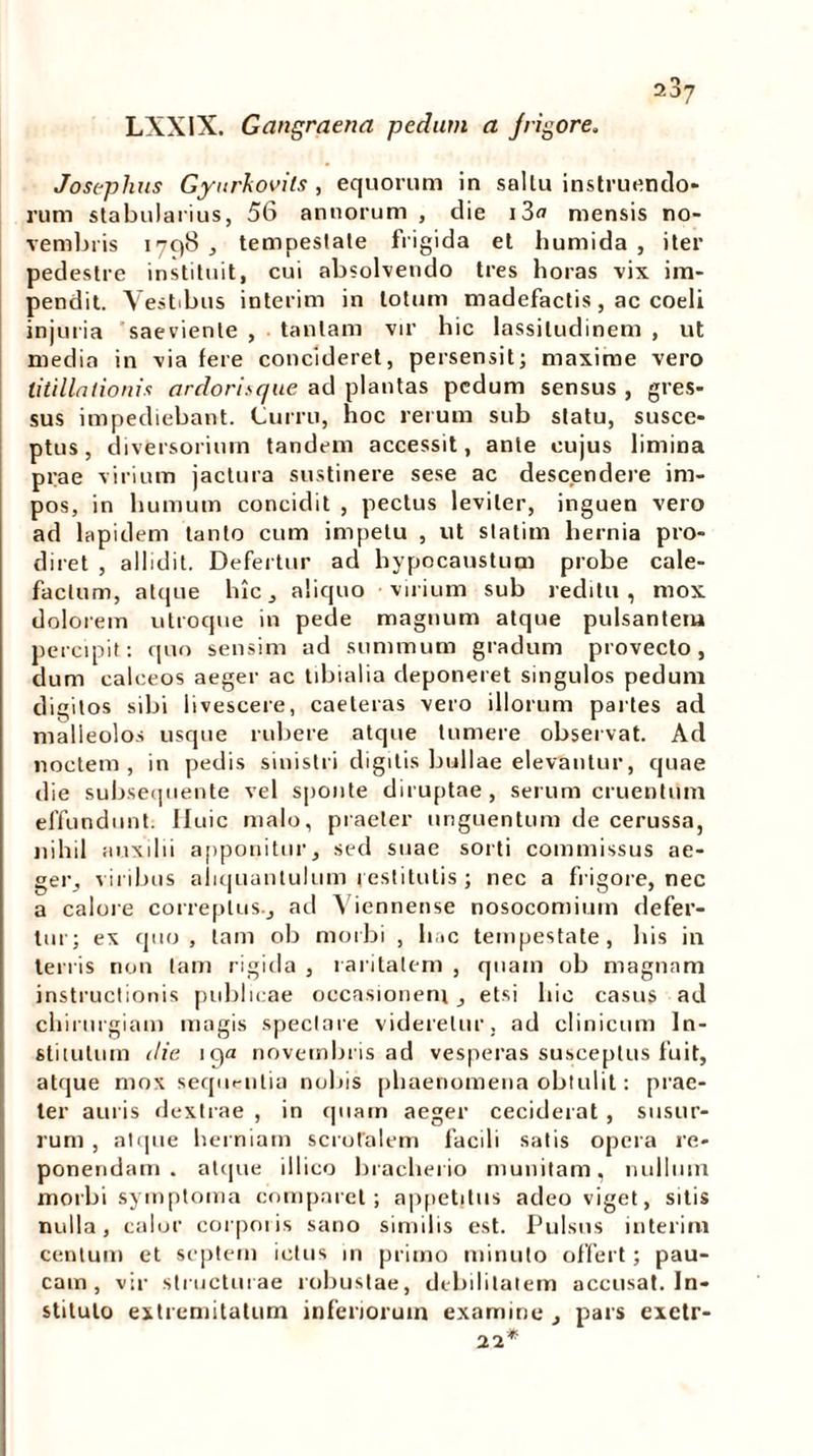 LXXIX. Gangraena pedam a Jrigore. 207 Josephus Gynrkovils , equorum in sallu instruendo- rum stabularius, 56 annorum , die i3<j mensis no- vembris 1796, tempestate frigida et humida , iter pedestre instituit, cui absolvendo tres horas vix im- pendit. Vestibus interim in totum madefactis, ac coeli injuria saeviente , tantam vir hic lassitudinem , ut media in via fere concideret, persensit; maxime vero titillationis ardorisque ad plantas pedum sensus , gres- sus impediebant. Curru, hoc rerum sub statu, susce- ptus, diversorium tandem accessit, ante cujus limina piae virium jactura sustinere sese ac descendere im- pos, in humum concidit , pectus leviter, inguen vero ad lapidem tanto cum impetu , ut statim hernia pro- diret , allidit. Defertur ad hypocaustum probe cale- factum, atque hic, aliquo virium sub reditu, mox dolorem utroque in pede magnum atque pulsantem percipit: quo sensim ad summum gradum provecto, dum calceos aeger ac tibialia deponeret singulos pedum digitos sibi livescere, caeteras vero illorum partes ad malleolos usque rubere atque tumere observat. Ad noctem, in pedis sinistri digitis bullae elevantur, quae die subsequente vel sponte diruptae, serum cruentum effundunt. Huic malo, praeter unguentum de cerussa, nihil auxilii apponitur, sed suae sorti commissus ae- ger, viribus aliquantulum restitutis ; nec a frigore, nec a calore correptus., ad Viennense nosocomium defer- tur; ex quo, tam ob morbi , hac tempestate, his in terris non tam rigida , raritatem , quam ob magnam instructionis publicae occasionem, etsi hic casus ad chirurgiam magis spectare videretur, ad clinicum In- stitutum die 19« novembris ad vesperas susceptus fuit, atque mox sequentia nobis phaenomena obtulit: prae- ter auris dextrae , in quam aeger ceciderat , susur- rum , atque herniam scrotalem facili satis opera re- ponendam . atque illico bracherio munitam, nullum morbi symptoma comparet; appetitus adeo viget, sitis nulla, calor corporis sano similis est. Pulsus interim centum et septem ictus in primo minuto offert; pau- cam, vir structurae robustae, debilitatem accusat. In- stituto extremitatum inferiorum examine , pars exetr- 22*