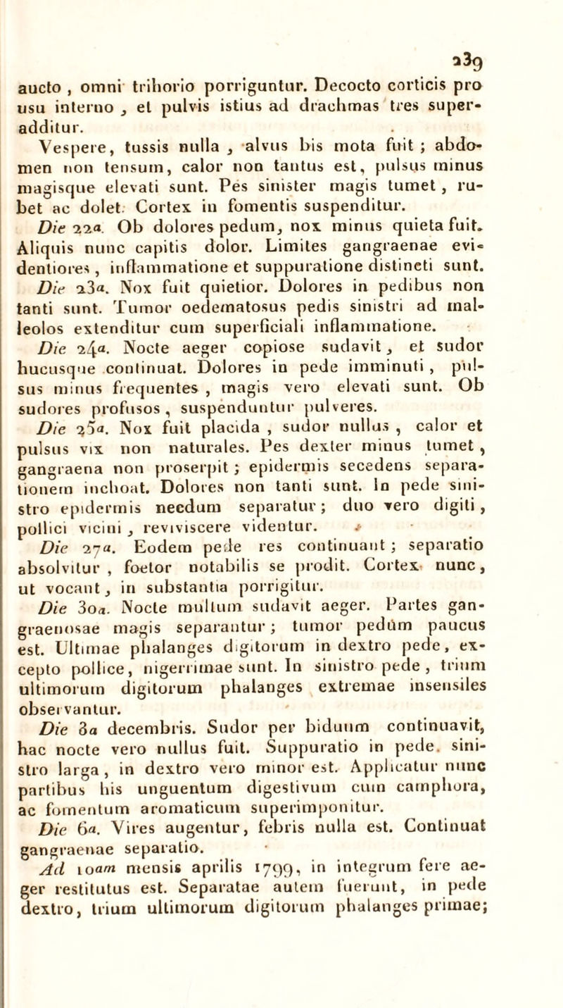 a3g aucto , omni trihorio porriguntur. Decocto corticis pro usu interno , et pulvis istius ad drachmas tres super- additur. Vespere, tussis nulla , alvus bis mota fuit ; abdo- men non tensum, calor non tantus est, pulsus minus magisque elevati sunt. Pes sinister magis tumet , ru- bet ac dolet Cortex in fomentis suspenditur. Die nia. Ob dolores pedum, nox minus quieta fuit. Aliquis nunc capitis dolor. Limites gangraenae evi- dentiores, inflammatione et suppuratione distincti sunt. Die a3«. Nox fuit quietior. Dolores in pedibus non tanti sunt. Tumor oedematosus pedis sinistri ad mal- leolos extenditur cum superficiali inflammatione. Die 24a- Nocte aeger copiose sudavit, et sudor hucusque continuat. Dolores in pede imminuti , pul- sus minus frequentes , magis vero elevati sunt. Ob sudores profusos, suspenduntur pulveres. Die Nox fuit placida , sudor nullus , calor et pulsus vix non naturales. Pes dexter minus tumet , gangraena non proserpit; epidermis secedens separa- tionem inchoat. Dolores non tanti sunt, in pede sini- stro epidermis necdum separatur; duo vero digiti, pollici vicini , reviviscere videntur. * Die 27«. Eodem pede res continuant ; separatio absolvitur , foetor notabilis se prodit. Cortex nunc, ut vocant, in substantia porrigitur. Die 3oa. Nocte mullum sudavit aeger. Partes gan- graenosae magis separantur; tumor pedum paucus est. Ultimae phalanges digitorum in dextro pede, ex- cepto pollice, nigerrimae sunt. In sinistro pede , trium ultimorum digitorum phalanges extremae insensiles obsei vantur. Die 3a decembris. Sudor per biduum continuavit, hac nocte vero nullus fuit. Suppuratio in pede, sini- stro larga, in dextro vero minor est. Applicatur nunc partibus his unguentum digestivum cum camphora, ac fomentum aromaticum superimponitur. Die 6a. Vires augentur, febris nulla est. Continuat gangraenae separatio. Ad 10an mensis aprilis 1799, in integrum fere ae- ger restitutus est. Separatae autem fuerunt, in pede dextro, trium ultimorum digitorum phalanges primae;