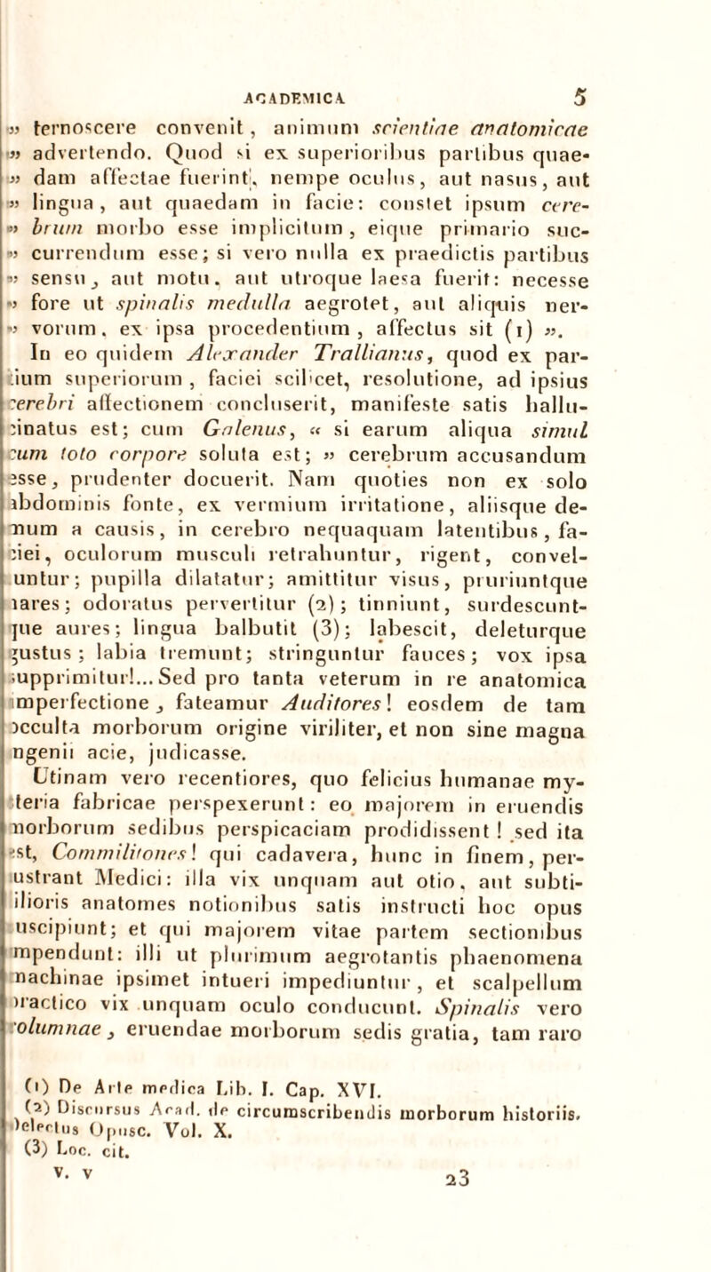 ■» ternoscere convenit, animum scientiae anatomicae i» advertendo. Quod si ex superioribus partibus quae* » dam affectae fuerint, nempe oculus, aut nasus, aut •» lingua, aut quaedam in facie: constet ipsum cere- »> brwn morbo esse implicitum, eique primario sue- ro currendum esse; si vero nulla ex praedictis partibus ■» sensu, aut motu, aut utroque laesa fuerit: necesse w fore ut spinalis medulla aegrotet, aut aliquis ner- w vorum, ex ipsa procedentium, affectus sit (i) ». In eo quidem Alexander Trallianus, quod ex par- tium superiorum , faciei scilicet, resolutione, ad ipsius terebri affectionem concluserit, manifeste satis hallu- ffnatus est; cum Galenus, « si earum aliqua simul i cum toto corpore soluta est; » cerebrum accusandum esse, prudenter docuerit. Nam quoties non ex solo abdominis fonte, ex vermium irritatione, aliisque de- mum a causis, in cerebro nequaquam latentibus, fa- ciei, oculorum musculi retrahuntur, rigent, convel- untur; pupilla dilatatur; amittitur visus, pruriuntque lares; odoratus pervertitur (2); tinniunt, surdescunt- jue aures; lingua balbutit (3); labescit, deleturque gustus; labia tremunt; stringuntur fauces; vox ipsa supprimitur!... Sed pro tanta veterum in re anatomica imperfectione, fateamur Auditores! eosdem de tam acculta morborum origine viriliter, et non sine magna ngenii acie, judicasse. Utinam vero recentiores, quo felicius humanae my- iteria fabricae perspexerunt: eo majorem in eruendis norborum sedibus perspicaciam prodidissent ! sed ita ■ist, Commilitones! qui cadavera, hunc in finem, per- ustrant Medici: illa vix unquam aut otio, aut subti- ilioris anatomes notionibus satis instructi hoc opus uscipiunt; et qui majorem vitae partem sectionibus mpendunt: illi ut plurimum aegrotantis phaenomena machinae ipsimet intueri impediuntur, et scalpellum )raclico vix unquam oculo conducunt. Spinalis vero '.'olumnae, eruendae morborum sedis gratia, tam raro (1) De Arte medica Lib. I. Cap. XVt. (2) Discursus Arari, ilr circumscribendis morborum historiis, lelprtus Optisc. Vul. X. (3) I,oc. cit. v. v 23